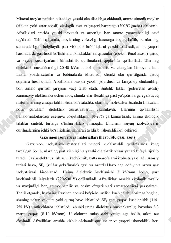 llaniladi. ularning dielektrik mustahkamligi 20-40 kv/mm bo'lib, namlik va changdan himoya qiladi. laklar kondensatorlar va bobinalarda ishlatiladi, chunki ular quritilganda qattiq qoplama hosil qiladi. afzalliklari orasida yaxshi yopishish va kimyoviy chidamliligi bor, ammo quritish jarayoni vaqt talab etadi. sintetik laklar (poliuretan asosli) zamonaviy elektronika uchun mos, chunki ular flexibl va past yo'qotishlarga ega.suyuq materiallarning chuqur tahlili shuni ko'rsatadiki, ularning molekulyar tuzilishi (masalan, polar guruhlar) dielektrik xususiyatlarni yaxshilaydi. ularning qo'llanilishi transformatorlardagi energiya yo'qotishlarini 10-20% ga kamaytiradi, ammo ekologik talablar sintetik turlarga o'tishni talab qilmoqda. umuman, suyuq izolyatsiyalar qurilmalarning ichki bo'shliqlarini samarali to'ldirib, ishonchlilikni oshiradi. gazsimon izolyatsiya materiallari (havo, sf₆ gazi, azot) gazsimon izolyatsiya materiallari yuqori kuchlanishli qurilmalarda keng tarqalgan bo'lib, ularning past zichligi va yaxshi dielektrik xususiyatlari tufayli ajralib turadi. gazlar elektr uzilishlarini kechiktirib, katta masofalarni izolyatsiya qiladi. asosiy turlari havo, sf₆ (sulfur geksfluorid) gazi va azotdir.havo eng oddiy va arzon gaz izolyatsiyasi hisoblanadi. uning dielektrik kuchlanishi 3 kv/mm bo'lib, past …
