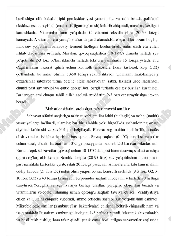 vlagi) uzoq saqlanadi, chunki past suv tarkibi va qattiq qobig'i bor, bargli turlarda esa tez buzilish kuzatiladi. bu jarayonlarni chuqur tahlil qilish saqlash muddatini 2-3 baravar uzaytirishga imkon beradi. mahsulot sifatini saqlashga ta’sir etuvchi omillar sabzavot sifatini saqlashga ta'sir etuvchi omillar ichki (biologik) va tashqi (muhit) xususiyatlarga bo'linadi, ularning har biri alohida yoki birgalikda mahsulotning ozuqa qiymati, ko'rinishi va xavfsizligini belgilaydi. harorat eng muhim omil bo'lib, u nafas olish va etilen ishlab chiqarishni boshqaradi. sovuq saqlash (0-4°c) bargli sabzavotlar uchun ideal, chunki harorat har 10°c ga pasayganda buzilish 2-3 baravar sekinlashadi. biroq, tropik sabzavotlar (qovoq) uchun 10-13°c dan past harorat sovuq shikastlanishga (qora dog'lar) olib keladi. namlik darajasi (80-95 foiz) suv yo'qotilishini oldini oladi: past namlikda kartoshka qurib, sifati 20 foizga pasayadi. atmosfera tarkibi ham muhim: oddiy havoda (21 foiz o2) nafas olish yuqori bo'lsa, kontrolli muhitda (3-5 foiz o2, 5-10 foiz co2) u 40 foizga kamayadi, bu pomidor saqlash …