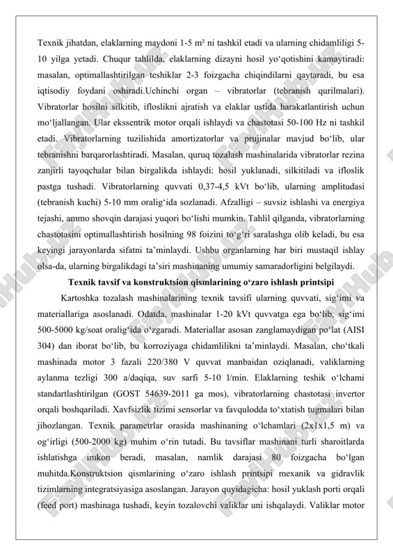 shkil etadi. vibratorlarning tuzilishida amortizatorlar va prujinalar mavjud bo‘lib, ular tebranishni barqarorlashtiradi. masalan, quruq tozalash mashinalarida vibratorlar rezina zanjirli tayoqchalar bilan birgalikda ishlaydi: hosil yuklanadi, silkitiladi va ifloslik pastga tushadi. vibratorlarning quvvati 0,37-4,5 kvt bo‘lib, ularning amplitudasi (tebranish kuchi) 5-10 mm oralig‘ida sozlanadi. afzalligi – suvsiz ishlashi va energiya tejashi, ammo shovqin darajasi yuqori bo‘lishi mumkin. tahlil qilganda, vibratorlarning chastotasini optimallashtirish hosilning 98 foizini to‘g‘ri saralashga olib keladi, bu esa keyingi jarayonlarda sifatni ta’minlaydi. ushbu organlarning har biri mustaqil ishlay olsa-da, ularning birgalikdagi ta’siri mashinaning umumiy samaradorligini belgilaydi. texnik tavsif va konstruktsion qismlarining o‘zaro ishlash printsipi kartoshka tozalash mashinalarining texnik tavsifi ularning quvvati, sig‘imi va materiallariga asoslanadi. odatda, mashinalar 1-20 kvt quvvatga ega bo‘lib, sig‘imi 500-5000 kg/soat oralig‘ida o‘zgaradi. materiallar asosan zanglamaydigan po‘lat (aisi 304) dan iborat bo‘lib, bu korroziyaga chidamlilikni ta’minlaydi. masalan, cho‘tkali mashinada motor 3 fazali 220/380 v quvvat manbaidan oziqlanadi, valiklarning aylanma tezligi 300 a/daqiqa, suv sarfi …