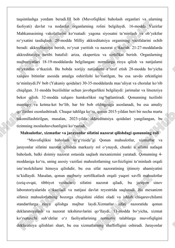 tdan oʻtkazish. bu bobda xorijiy natijalarni eʼtirof etish 28-modda boʻyicha xalqaro bitimlar asosida amalga oshirilishi koʻrsatilgan, bu esa savdo erkinligini taʻminlaydi.iv bob (yakuniy qoidalar) 30-35-moddalarda masʼuliyat va choralar koʻrib chiqilgan. 31-modda buzilishlar uchun javobgarlikni belgilaydi: jarimalar va litsenziya bekor qilish. 32-modda xalqaro hamkorlikni ragʻbatlantiradi. qonunning tuzilishi mantiqiy va ketma-ket boʻlib, har bir bob oldingisiga asoslanadi, bu esa amaliy qoʻllashni osonlashtiradi. chuqur tahlilga koʻra, qonun 2015-yildan beri bir necha marta takomillashtirilgan, masalan, 2023-yilda akkreditatsiya qoidalari yangilangan, bu tizimning moslashuvchanligini koʻrsatadi. mahsulotlar, xizmatlar va jarayonlar sifatini nazorat qilishdagi qonunning roli “muvofiqlikni baholash toʻgʻrisida”gi qonun mahsulotlar, xizmatlar va jarayonlar sifatini nazorat qilishda markaziy rol oʻynaydi, chunki u sifatni nafaqat baholash, balki doimiy nazorat ostasida saqlash mexanizmini yaratadi. qonunning 4-moddasiga koʻra, uning asosiy vazifasi mahsulotlarning xavfsizligini taʻminlash orqali isteʼmolchilarni himoya qilishdir, bu esa sifat nazoratining ijtimoiy ahamiyatini taʼkidlaydi. masalan, qonun majburiy sertifikatlash orqali yuqori xavfli mahsulotlar (oziq-ovqat, tibbiyot vositalari) sifatini nazorat qiladi, bu jarayon …