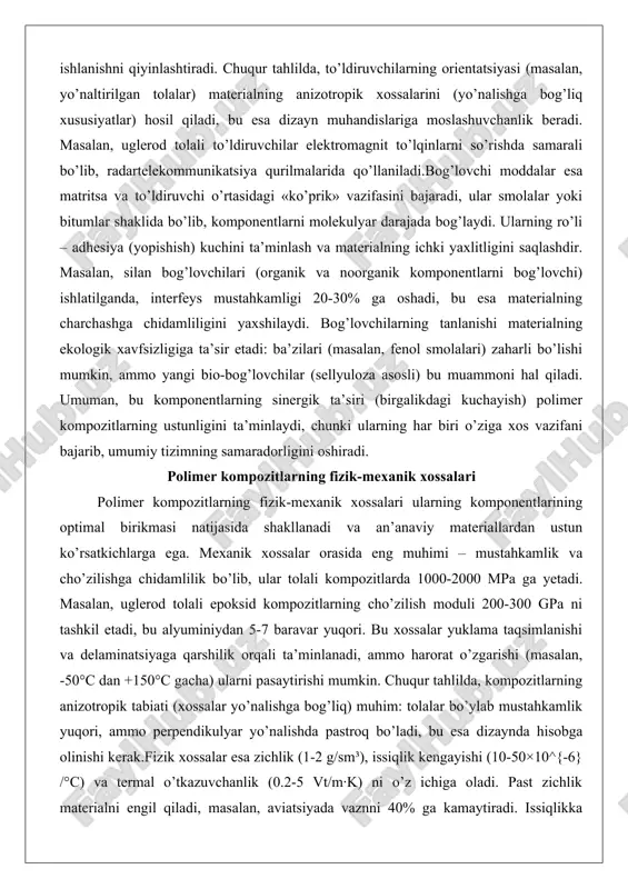 i o’rtasidagi «ko’prik» vazifasini bajaradi, ular smolalar yoki bitumlar shaklida bo’lib, komponentlarni molekulyar darajada bog’laydi. ularning ro’li – adhesiya (yopishish) kuchini ta’minlash va materialning ichki yaxlitligini saqlashdir. masalan, silan bog’lovchilari (organik va noorganik komponentlarni bog’lovchi) ishlatilganda, interfeys mustahkamligi 20-30% ga oshadi, bu esa materialning charchashga chidamliligini yaxshilaydi. bog’lovchilarning tanlanishi materialning ekologik xavfsizligiga ta’sir etadi: ba’zilari (masalan, fenol smolalari) zaharli bo’lishi mumkin, ammo yangi bio-bog’lovchilar (sellyuloza asosli) bu muammoni hal qiladi. umuman, bu komponentlarning sinergik ta’siri (birgalikdagi kuchayish) polimer kompozitlarning ustunligini ta’minlaydi, chunki ularning har biri o’ziga xos vazifani bajarib, umumiy tizimning samaradorligini oshiradi. polimer kompozitlarning fizik-mexanik xossalari polimer kompozitlarning fizik-mexanik xossalari ularning komponentlarining optimal birikmasi natijasida shakllanadi va an’anaviy materiallardan ustun ko’rsatkichlarga ega. mexanik xossalar orasida eng muhimi – mustahkamlik va cho’zilishga chidamlilik bo’lib, ular tolali kompozitlarda 1000-2000 mpa ga yetadi. masalan, uglerod tolali epoksid kompozitlarning cho’zilish moduli 200-300 gpa ni tashkil etadi, bu alyuminiydan 5-7 baravar yuqori. bu xossalar …
