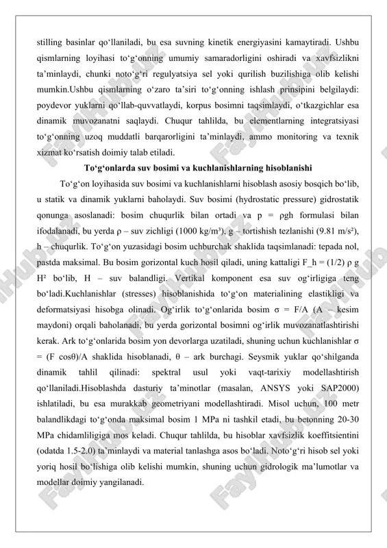 di. chuqur tahlilda, bu elementlarning integratsiyasi to‘g‘onning uzoq muddatli barqarorligini ta’minlaydi, ammo monitoring va texnik xizmat ko‘rsatish doimiy talab etiladi. to‘g‘onlarda suv bosimi va kuchlanishlarning hisoblanishi to‘g‘on loyihasida suv bosimi va kuchlanishlarni hisoblash asosiy bosqich bo‘lib, u statik va dinamik yuklarni baholaydi. suv bosimi (hydrostatic pressure) gidrostatik qonunga asoslanadi: bosim chuqurlik bilan ortadi va p = ρgh formulasi bilan ifodalanadi, bu yerda ρ – suv zichligi (1000 kg/m³), g – tortishish tezlanishi (9.81 m/s²), h – chuqurlik. to‘g‘on yuzasidagi bosim uchburchak shaklida taqsimlanadi: tepada nol, pastda maksimal. bu bosim gorizontal kuch hosil qiladi, uning kattaligi f_h = (1/2) ρ g h² bo‘lib, h – suv balandligi. vertikal komponent esa suv og‘irligiga teng bo‘ladi.kuchlanishlar (stresses) hisoblanishida to‘g‘on materialining elastikligi va deformatsiyasi hisobga olinadi. og‘irlik to‘g‘onlarida bosim σ = f/a (a – kesim maydoni) orqali baholanadi, bu yerda gorizontal bosimni og‘irlik muvozanatlashtirishi kerak. ark to‘g‘onlarida bosim yon devorlarga uzatiladi, shuning uchun kuchlanishlar …