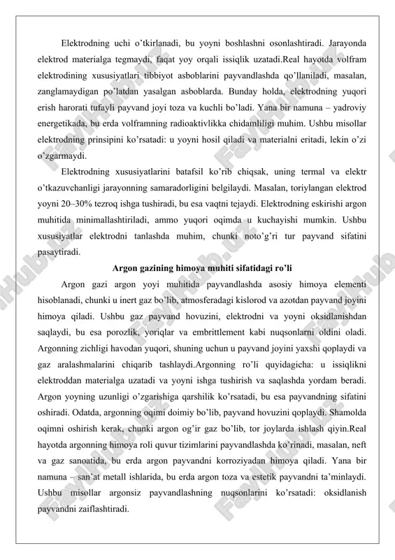 mallashtiriladi, ammo yuqori oqimda u kuchayishi mumkin. ushbu xususiyatlar elektrodni tanlashda muhim, chunki noto’g’ri tur payvand sifatini pasaytiradi. argon gazining himoya muhiti sifatidagi ro’li argon gazi argon yoyi muhitida payvandlashda asosiy himoya elementi hisoblanadi, chunki u inert gaz bo’lib, atmosferadagi kislorod va azotdan payvand joyini himoya qiladi. ushbu gaz payvand hovuzini, elektrodni va yoyni oksidlanishdan saqlaydi, bu esa porozlik, yoriqlar va embrittlement kabi nuqsonlarni oldini oladi. argonning zichligi havodan yuqori, shuning uchun u payvand joyini yaxshi qoplaydi va gaz aralashmalarini chiqarib tashlaydi.argonning ro’li quyidagicha: u issiqlikni elektroddan materialga uzatadi va yoyni ishga tushirish va saqlashda yordam beradi. argon yoyning uzunligi o’zgarishiga qarshilik ko’rsatadi, bu esa payvandning sifatini oshiradi. odatda, argonning oqimi doimiy bo’lib, payvand hovuzini qoplaydi. shamolda oqimni oshirish kerak, chunki argon og’ir gaz bo’lib, tor joylarda ishlash qiyin.real hayotda argonning himoya roli quvur tizimlarini payvandlashda ko’rinadi, masalan, neft va gaz sanoatida, bu erda argon payvandni korroziyadan himoya qiladi. yana …