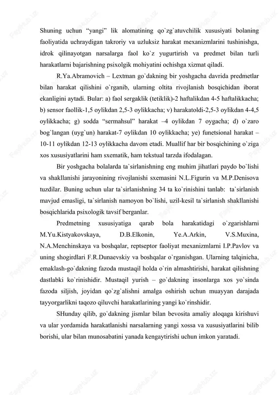 .elkonin, ye.a.arkin, v.s.muxina, n.a.menchinskaya va boshqalar, reptseptor faoliyat mexanizmlarni i.p.pavlov va uning shogirdlari f.r.dunaevskiy va boshqalar o`rganishgan. ularning talqinicha, emaklash-go`dakning fazoda mustaqil holda o`rin almashtirishi, harakat qilishning dastlabki ko`rinishidir. mustaqil yurish – go`dakning insonlarga xos yo`sinda fazoda siljish, joyidan qo`zg`alishni amalga oshirish uchun muayyan darajada tayyorgarlikni taqozo qiluvchi harakatlarining yangi ko`rinshidir. shunday qilib, go`dakning jismlar bilan bevosita amaliy aloqaga kirishuvi va ular yordamida harakatlanishi narsalarning yangi xossa va xususiyatlarini bilib borishi, ular bilan munosabatini yanada kengaytirishi uchun imkon yaratadi. go`dakda muloqot ko`lamining kengayishi va nutqning vujudga kelishi. oldingi sahifalarda bayon qilinganidek, go`dakning kattalar bilan uzviy bog`liqligi majburiy muloqotga kirishishni taqozo qiladi. shaxslararo aloqa o`rnatish zarurati bolada noverbal, nutqsiz muloqotning maxsus shakli paydo bo`lishiga olib keladi. shuni alohida ta`kidlash kerakki, organizmning tashqi va ichki qo`zg`atuvchilariga javobi “jonlanish”ni keltirib chiqaradi. muloqotning eng oddiy ko`rinishlari keyinchalik boshqa murakkabroq ko`rinishlarining vujudga kelishiga puxta zamin yaratadi. katta yoshli kishilar tovushiga taqlid qilib, go`dakni qurshab turgan …