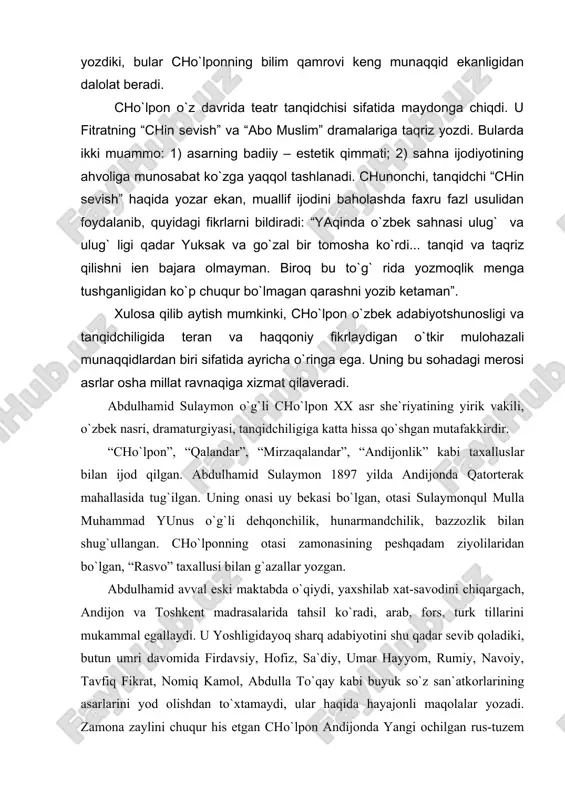 idan foydalanib, quyidagi fikrlarni bildiradi: “yaqinda o`zbek sahnasi ulug` va ulug` ligi qadar yuksak va go`zal bir tomosha ko`rdi... tanqid va taqriz qilishni ien bajara olmayman. biroq bu to`g` rida yozmoqlik menga tushganligidan ko`p chuqur bo`lmagan qarashni yozib ketaman”. xulosa qilib aytish mumkinki, cho`lpon o`zbek adabiyotshunosligi va tanqidchiligida teran va haqqoniy fikrlaydigan o`tkir mulohazali munaqqidlardan biri sifatida ayricha o`ringa ega. uning bu sohadagi merosi asrlar osha millat ravnaqiga xizmat qilaveradi. abdulhamid sulaymon o`g`li cho`lpon xx asr she`riyatining yirik vakili, o`zbek nasri, dramaturgiyasi, tanqidchiligiga katta hissa qo`shgan mutafakkirdir. “cho`lpon”, “qalandar”, “mirzaqalandar”, “andijonlik” kabi taxalluslar bilan ijod qilgan. abdulhamid sulaymon 1897 yilda andijonda qatorterak mahallasida tug`ilgan. uning onasi uy bekasi bo`lgan, otasi sulaymonqul mulla muhammad yunus o`g`li dehqonchilik, hunarmandchilik, bazzozlik bilan shug`ullangan. cho`lponning otasi zamonasining peshqadam ziyolilaridan bo`lgan, “rasvo” taxallusi bilan g`azallar yozgan. abdulhamid avval eski maktabda o`qiydi, yaxshilab xat-savodini chiqargach, andijon va toshkent madrasalarida tahsil ko`radi, arab, fors, turk tillarini mukammal …