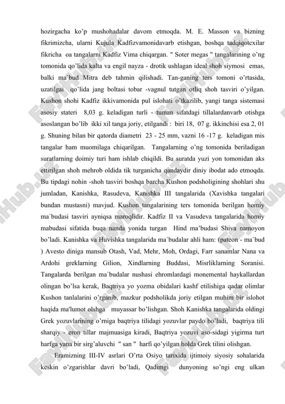 shoh mehrob oldida tik turganicha qandaydir diniy ibodat ado etmoqda. bu tipdagi nohin -shoh tasviri boshqa barcha kushon podsholigining shohlari shu jumladan, kanishka, rasudeva, kanishka iii tangalarida (xavishka tangalari bundan mustasni) mavjud. kushon tangalarining ters tomonida berilgan homiy ma`budasi tasviri ayniqsa maroqlidir. kadfiz ii va vasudeva tangalarida homiy mabudasi sifatida buqa nanda yonida turgan hind ma’budasi shiva namoyon bo’ladi. kanishka va huvishka tangalarida ma`budalar ahli ham: (pateon - ma`bud ) avesto diniga mansub otash, vad, mehr, moh, ordagi, farr sanamlar nana va ardohi greklarning gilion, xindlarning buddasi, misrliklarning soranisi. tangalarda berilgan ma`budalar nushasi ehromlardagi monemental haykallardan olingan bo’lsa kerak, baqtriya yo yozma obidalari kashf etilishiga qadar olimlar kushon tanlalarini o’rganib, mazkur podsholikda joriy etilgan muhim bir islohot haqida ma'lumot olshga muyassar bo’lishgan. shoh kanishka tangalarida oldingi grek yozuvlarining o’rniga baqtriya tilidagi yozuvlar paydo bo’ladi, baqtriya tili sharqiy - eron tillar majmuasiga kiradi, baqtriya yozuvi aso-sidagi yigirma turt harfga yana bir …