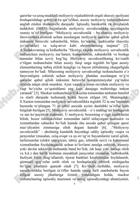 uni ko‘paytirish mahorati. u moliyaviy bozorning o‘ziga xosliklarini bilish, bozor ishtirokchilari tomonidan taklif etilayotgan mahsulot va xizmatlardan xabardor bo‘lish hamda shu asosda qabul qilingan qaror mas’uliyatini zimmasiga olish degani hamdir [6]. .“moliyaviy savodxonlik” – aholining kundalik hayotdagi oddiy iqtisodiy voqea va jarayonlar (masalan, oziq-ovqat va uy-ro‘zg‘or buyumlarini xarid qilish, turliresurslar (elektr energiyasi, tabiiy gaz, ichimlik suvi) va kommunal xizmatlardan foydalanganlik uchun to‘lovlarni amalga oshirish, xususiy yoki davlat sektorida mehnatda band bo‘lish, ish haqi yoki nafaqa olish va h.k.) dan tortib nisbatan murakkab jarayonlar (masalan, tadbirkorlik faoliyati bilan shug‘ullanish, tijorat banklari kreditlaridan foydalanish, qimmatli qog‘ozlar sotib olish va boshqalar)da ishtirok etishigacha bo‘lgan jihatlarni qamrab oladi [7]. ko‘rinib turibdiki, moliyaviy savodxonlikka berilgan ta’riflar hamda uning turli manbalarda bayon etilgan asosiy jihatlariga tizimli yondoshgan holda, mazkur tushunchaning iqtisodiy mazmuni va uning iqtisodiyotdagi ahamiyatini, shuningdek, moliyaviy savodxonlik dasturlarining televidenie orqali yanada chuqurroq ochib beruvchi tahlil va tadqiqotlarni amalga oshirish maqsadga muvofiqdir. 1-bob. o’zbekiston respublikasida …