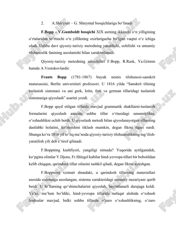 iyoslanayotgan tillardagi grammatik shakllarning eng qadimiy, dastlabki koʻrinishini-shaklini ochib berish jarayonida bir tilga xos hodisani boshqa til faktlari yordamida yoritish, tushuntirish edi. anigʻi muayyan tilga oid shakllarni (soʻz formalarini) boshqa tildagi shakllar (soʻz formalari) orqali tushuntirish, izohlash edi. ushbu nuqtai nazar f.bopp tadqiqotlarining yangiligidir. u shu bilan qiyosiy-tarixiy metodning asosini yaratdi. f.bopp 1833-1852 yillarda uch tomdan iborat boʻlgan “sanskrit, zend, arman, grek, lotin, litva, eski slavyan, got va nemis tillarining qiyosiy grammatikasi” nomli asosiy asarini eʼlon qildi. bu asarda sanskrit tiliga asoslangan holda ayrim grammatik formalarning taraqqiyotini va ularning dastlabki manbalarini aniqlash mumkin, degan fikrni ilgari surdi. f.bopp oʻz taʼlimoti, asarlari bilan oʻsha davrda maʼlum boʻlgan barcha hind-evropa tillarining qarindoshligini isbotlab berishga erishdi. uning izlanishlaridan hali u davrda ochilmagan, nomaʼlum boʻlgan xet, toxar kabi tillargina chetda qoldi. f.bopp tilshunoslikka hind-yevropa tillari degan terminni ham olib kirdi. u oʻz tadqiqotlarida, asosan, morfologiya bilan shugʻullandi, fonetika, sintaksis-gap shakllari, qoʻllanishi, gap tuzilishi kabi …