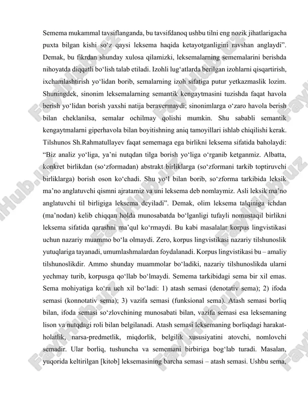 dagi “uslubiy betaraf” unsuri ikkinchi sememada, ikkinchi sememadagi “so‘zlashuv uslubiga xos” unsuri birinchi sememada yo‘q. agar semema aynan bo‘lib qolsa, demak, bu ular tavsifida noqislik mavjud deyishga asos bo‘ladi. semema mukammal tavsiflanganda, bu tavsifdanoq ushbu tilni eng nozik jihatlarigacha puxta bilgan kishi so‘z qaysi leksema haqida ketayotganligini ravshan anglaydi”. demak, bu fikrdan shunday xulosa qilamizki, leksemalarning sememalarini berishda nihoyatda diqqatli bo‘lish talab etiladi. izohli lug‘atlarda berilgan izohlarni qisqartirish, ixchamlashtirish yo‘lidan borib, semalarning izoh sifatiga putur yetkazmaslik lozim. shuningdek, sinonim leksemalarning semantik kengaytmasini tuzishda faqat havola berish yo‘lidan borish yaxshi natija beravermaydi; sinonimlarga o‘zaro havola berish bilan cheklanilsa, semalar ochilmay qolishi mumkin. shu sababli semantik kengaytmalarni giperhavola bilan boyitishning aniq tamoyillari ishlab chiqilishi kerak. tilshunos sh.rahmatullayev faqat sememaga ega birlikni leksema sifatida baholaydi: “biz analiz yo‘liga, ya’ni nutqdan tilga borish yo‘liga o‘rganib ketganmiz. albatta, konkret birlikdan (so‘zformadan) abstrakt birliklarga (so‘zformani tarkib toptiruvchi birliklarga) borish oson ko‘chadi. shu yo‘l bilan borib, so‘zforma …