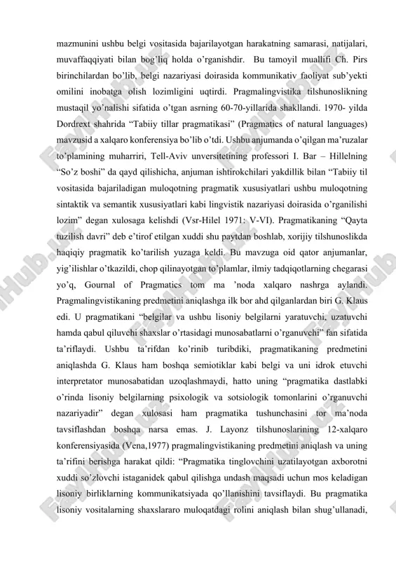 an biri charlz pirs edi. ushbu falsafiy tizimning asosiy g’oyasi semiotik belgining ma’no - mazmunini ushbu belgi vositasida bajarilayotgan harakatning samarasi, natijalari, muvaffaqqiyati bilan bog’liq holda o’rganishdir. bu tamoyil muallifi ch. pirs birinchilardan bo’lib, belgi nazariyasi doirasida kommunikativ faoliyat sub’yekti omilini inobatga olish lozimligini uqtirdi. pragmalingvistika tilshunoslikning mustaqil yo’nalishi sifatida o’tgan asrning 60-70-yillarida shakllandi. 1970- yilda dordrext shahrida “tabiiy tillar pragmatikasi” (pragmatics of natural languages) mavzusid a xalqaro konferensiya bo’lib o’tdi. ushbu anjumanda o’qilgan ma’ruzalar to’plamining muharriri, tell-aviv unversitetining professori i. bar – hillelning “so’z boshi” da qayd qilishicha, anjuman ishtirokchilari yakdillik bilan “tabiiy til vositasida bajariladigan muloqotning pragmatik xususiyatlari ushbu muloqotning sintaktik va semantik xususiyatlari kabi lingvistik nazariyasi doirasida o’rganilishi lozim” degan xulosaga kelishdi (vsr-hilel 1971: v-vi). pragmatikaning “qayta tuzilish davri” deb e’tirof etilgan xuddi shu paytdan boshlab, xorijiy tilshunoslikda haqiqiy pragmatik ko’tarilish yuzaga keldi. bu mavzuga oid qator anjumanlar, yig’ilishlar o’tkazildi, chop qilinayotgan to’plamlar, ilmiy tadqiqotlarning chegarasi yo’q, …