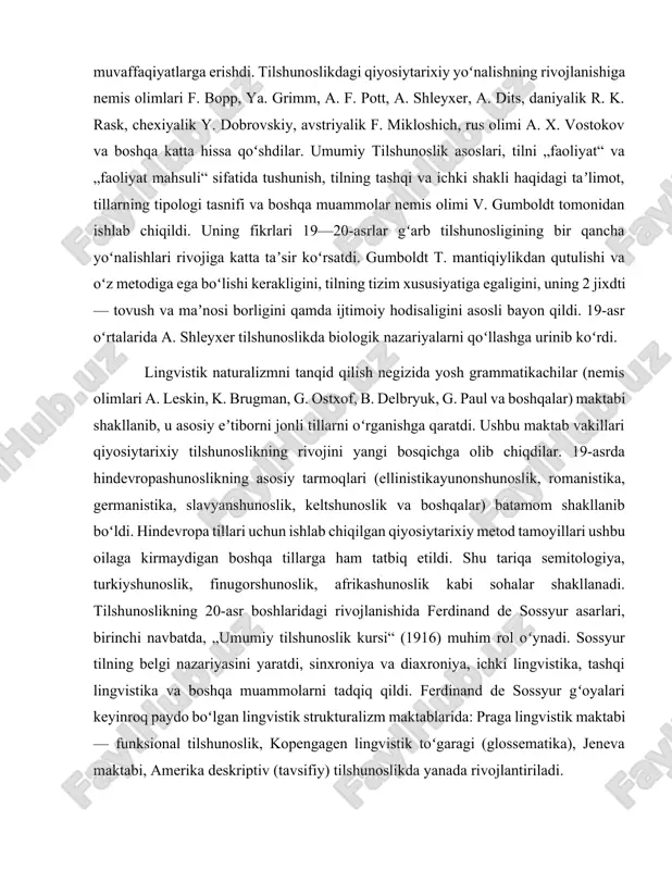 uning 2 jixdti — tovush va maʼnosi borligini qamda ijtimoiy hodisaligini asosli bayon qildi. 19-asr oʻrtalarida a. shleyxer tilshunoslikda biologik nazariyalarni qoʻllashga urinib koʻrdi. lingvistik naturalizmni tanqid qilish negizida yosh grammatikachilar (nemis olimlari a. leskin, k. brugman, g. ostxof, b. delbryuk, g. paul va boshqalar) maktabi shakllanib, u asosiy eʼtiborni jonli tillarni oʻrganishga qaratdi. ushbu maktab vakillari qiyosiytarixiy tilshunoslikning rivojini yangi bosqichga olib chiqdilar. 19-asrda hindevropashunoslikning asosiy tarmoqlari (ellinistikayunonshunoslik, romanistika, germanistika, slavyanshunoslik, keltshunoslik va boshqalar) batamom shakllanib boʻldi. hindevropa tillari uchun ishlab chiqilgan qiyosiytarixiy metod tamoyillari ushbu oilaga kirmaydigan boshqa tillarga ham tatbiq etildi. shu tariqa semitologiya, turkiyshunoslik, finugorshunoslik, afrikashunoslik kabi sohalar shakllanadi. tilshunoslikning 20-asr boshlaridagi rivojlanishida ferdinand de sossyur asarlari, birinchi navbatda, „umumiy tilshunoslik kursi“ (1916) muhim rol oʻynadi. sossyur tilning belgi nazariyasini yaratdi, sinxroniya va diaxroniya, ichki lingvistika, tashqi lingvistika va boshqa muammolarni tadqiq qildi. ferdinand de sossyur gʻoyalari keyinroq paydo boʻlgan lingvistik strukturalizm maktablarida: praga lingvistik maktabi …