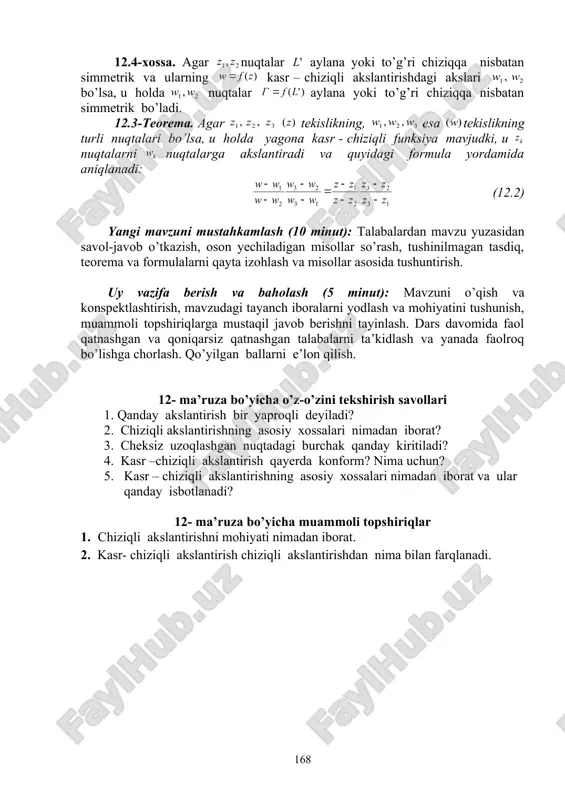 nuqtagacha masofalarning ko’paytmasi radiusning kvadratiga teng bo’lsa, ya’ni va nuqtalar o’zaro aylanaga nisbatan simmetrik deb aytiladi. 12.3-ta’rif. agar ular ning turli tomonlarida unda bir xil masofada joylashgan va nuqtalarni tutashtiruvchi to’g’ri chiziq kesmasi ga perpendikulyar bo’lsa, u holda nuqtalar to’g’ri chiziqqa nisbatan simmetrik deyiladi. masalan, nuqtalar haqiqiy o’qqa nisbatan nuqtalar mavhum o’qqa nisbatan hamda va nuqtalar aylanaga nisbatan simmetrikdir. 12.4-xossa. agar nuqtalar aylana yoki to’g’ri chiziqqa nisbatan simmetrik va ularning kasr – chiziqli akslantirishdagi akslari bo’lsa, u holda nuqtalar aylana yoki to’g’ri chiziqqa nisbatan simmetrik bo’ladi. 12.3-teorema. agar tekislikning, esa tekislikning turli nuqtalari bo’lsa, u holda yagona kasr - chiziqli funksiya mavjudki, u nuqtalarni nuqtalarga akslantiradi va quyidagi formula yordamida aniqlanadi: (12.2) yangi mavzuni mustahkamlash (10 minut): talabalardan mavzu yuzasidan savol-javob o’tkazish, oson yechiladigan misollar so’rash, tushinilmagan tasdiq, teorema va formulalarni qayta izohlash va misollar asosida tushuntirish. uy vazifa berish va baholash (5 minut): mavzuni o’qish va konspektlashtirish, mavzudagi tayanch …