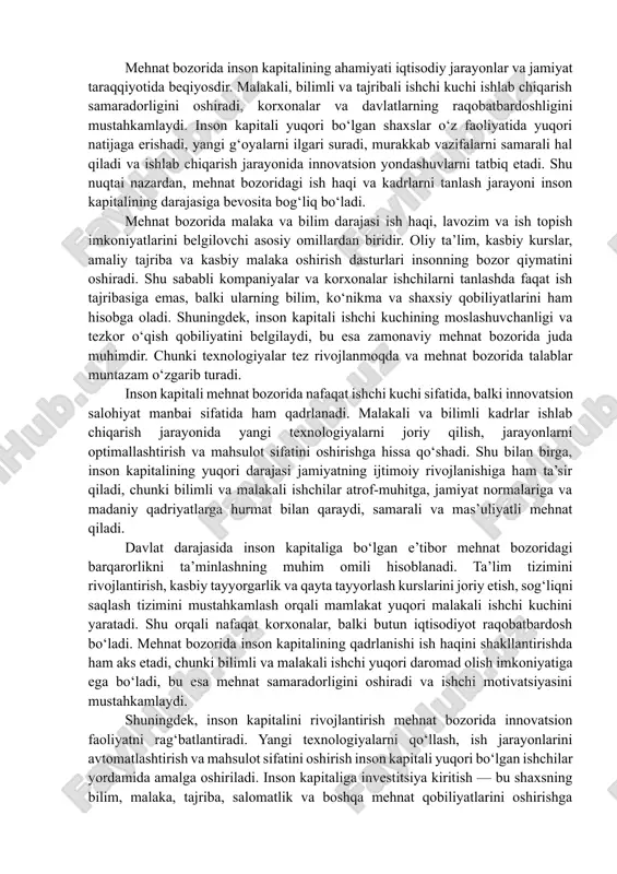 ab chiqarish jarayonida innovatsion yondashuvlarni tatbiq etadi. shu nuqtai nazardan, mehnat bozoridagi ish haqi va kadrlarni tanlash jarayoni inson kapitalining darajasiga bevosita bog‘liq bo‘ladi. mehnat bozorida malaka va bilim darajasi ish haqi, lavozim va ish topish imkoniyatlarini belgilovchi asosiy omillardan biridir. oliy ta’lim, kasbiy kurslar, amaliy tajriba va kasbiy malaka oshirish dasturlari insonning bozor qiymatini oshiradi. shu sababli kompaniyalar va korxonalar ishchilarni tanlashda faqat ish tajribasiga emas, balki ularning bilim, ko‘nikma va shaxsiy qobiliyatlarini ham hisobga oladi. shuningdek, inson kapitali ishchi kuchining moslashuvchanligi va tezkor o‘qish qobiliyatini belgilaydi, bu esa zamonaviy mehnat bozorida juda muhimdir. chunki texnologiyalar tez rivojlanmoqda va mehnat bozorida talablar muntazam o‘zgarib turadi. inson kapitali mehnat bozorida nafaqat ishchi kuchi sifatida, balki innovatsion salohiyat manbai sifatida ham qadrlanadi. malakali va bilimli kadrlar ishlab chiqarish jarayonida yangi texnologiyalarni joriy qilish, jarayonlarni optimallashtirish va mahsulot sifatini oshirishga hissa qo‘shadi. shu bilan birga, inson kapitalining yuqori darajasi jamiyatning ijtimoiy rivojlanishiga …