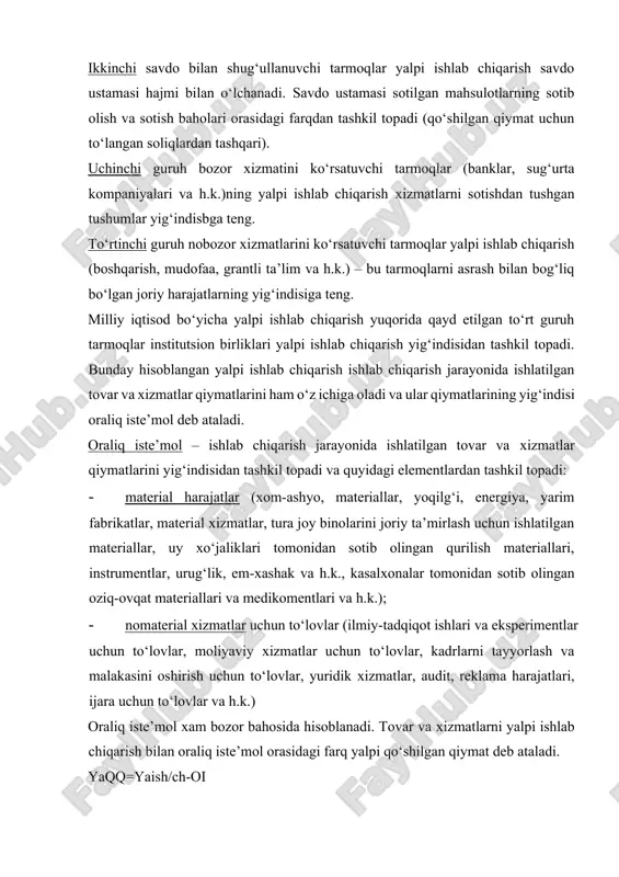olingan qurilish materiallari, instrumentlar, urug‘lik, em-xashak va h.k., kasalxonalar tomonidan sotib olingan oziq-ovqat materiallari va medikomentlari va h.k.); · nomaterial xizmatlar uchun to‘lovlar (ilmiy-tadqiqot ishlari va eksperimentlar uchun to‘lovlar, moliyaviy xizmatlar uchun to‘lovlar, kadrlarni tayyorlash va malakasini oshirish uchun to‘lovlar, yuridik xizmatlar, audit, reklama harajatlari, ijara uchun to‘lovlar va h.k.) oraliq iste’mol xam bozor bahosida hisoblanadi. tovar va xizmatlarni yalpi ishlab chiqarish bilan oraliq iste’mol orasidagi farq yalpi qo‘shilgan qiymat deb ataladi. yaqq=yaish/ch-oi yalpi deb atalishiga sabab bunda yalpi ishlab chiqarishdan asosiy kapital iste’moli hajmi ayrilmaydi. asosiy kapital iste’mol mhtda uning ishlab chiqarish jarayonida fizik va ma’naviy jihatdan eskirishi – amortizatsiya summasiga teng bo‘ladi. agar yalpi qo‘shilgan qiymat hajmidan asosiy kapital iste’moli hajmi ayrilsa, sof qo‘shilgan qiymat ko‘rsatkichi hosil bo‘ladi. sqq=yaqq-aki yalpi ishlab chiqarish hajmi asosiy baholarda hisoblangani uchun, yaqq va sqq ko‘rsatkichlari xam mahsulotga soliqlarni qo‘shib, subsidiyalarni ayiruvchi asosiy baholarda hisoblanadi. milliy iqtisod xamma sektorlarning yalpi qo‘shilgan qiymati, xamma …
