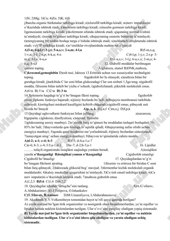 organizmlar organlar funksiyalarini o’rganadi; 7)hayvonot olamini xulq-atvorini o’rganadi; 8)mikroorganizmlarni o’rganadi. a)a-8; b-3; d-4; e-7 b)c-5; b-3; e-7; d-4 c)b-3; e-7; c-6; d-4 d)a-8; b-3; c-6; d-4; 2. quyidagilardan nechtasi kichik molekulali organic moddalarga kiradi(a) va kirmaydi(b) ? 1)k+ ; 2)natriy xlor; 3)eritroza; 4)gemoglobin; 4)xitin; 5)sulfat kislota; 6)amilaza; 7)adenin; 8)chumoli kislota; 9)tiamin; 10)kraxmal; 11)treonin; 12)lixenin a) a-6; b-6 b)a-8; b-4 c)a-5; b-3 d)a-6; b-3 3.oshqozon shirasi tarkibiga kiruvchi element qaysi? a)kaliy b)xlor c)pepsin d)lipaza 4.quyidagi fikrlarmi metodlar orqali juftlang. 1-kuzatish; 2-taqqoslash; 3-tarixiy; 4-tajriba l-baqaning jigari oshqozonining ostida joylashgan; k-baqa og’zidan uzun yopishqoq tilini chiqarib, o’ljani tili bilan yopishtirib oladi; m-qurbaqaning terisi baqaga nisbatan dag’alroq; o-amfibiyalarga nisbatan reptiliyalarda o’pka yaxshiroq rivojlangan; p-qadimgi panjaqanotlilar o’pka bilan nafas olgan; q-belugaga nisbatqan salamandrada miyachasi yaxshi rivojlanmagan; u-qurbaqa o’rmalab yoki qisqa qisqa sakrab yuradi; y-baliqlarning qadimgi ajdodi lansetnikka o’xshash sodda tuzilgan xordalilar bo’lgan; x-tilanbaliqning tikonlari tanasining orqa tomonida bo’ladi; t-baqaning o’z rivojlanishi davomida balqilarning belgilarini takrorlashi; …