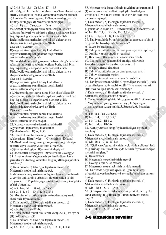 ko’payishi, 3. hayvon turlarining tarqalishi, 4. hayvon turlarining ko’payishi, 5. o’simlik va hayvon turlari a) i-a, ii-1,2,3,4,5 b) i-b, ii-1,2,3,4,5 c) i-d,e, ii-1,2,3,4,5 d) i-c, ii-1,2,3,4,5 28. atrof-muhit jonli organizmlar hayotiga ta’sirini o’rganishni boshlab bergan olim to`g`ri korsatilgan qatorni aniqlang? a) jorch kyuve b) aleksandr gumbold c) jon batist lamark d) charliz darvin 29. ekologiya bo’limlarini ikkinchi nomlari bilan to’g’ri juftlashtiring: 1)autekologiya; 2)demekologiya; 3)sinekologiya; 4)biogeotsenologiya; 5)global ekologiya. a-biosfera ekologiyasi; b-ekotizimlar ekologiyasi; c-jamoalar ekologiyasi; d-populyatsiyalar ekologiyasi; e-faktorial ekologiya. a) 1-e; 2-d; 3-c; 4-b; 5-a b) 1-e; 2-a; 3-c; 4-b; 5-d c) 1-a; 2-d; 3-c; 4-b; 5-e d) 1-a; 2-b; 3-c; 4-d; 5-e 30. aleksandr gumbold tirik organizmlarning yashash muhitini birinchi bo`lib, nima(lar)ni o`rganishdan boshladi? a) hujayraga muhitning ta’sirini b) mikroorganizmkar hayotida muhit omillarining ahamiyati c) hayvonlar hayotida muhit omillarining ahamiyati d) o`simliklar hayotida muhit omillarining ahamiyati 31. demekologiya nimani o'rganadi? a) har xil turga kiruvchi organizmlarning o'zaro va muhit bilan munosabatini …