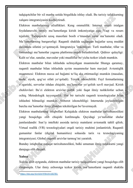 ik yoki faqat ilmiy tashkilotlar uchun ochiq. metodologik tayyorgarlik: har bir tarixchi raqamli texnologiyalar bilan ishlashni bilmasligi mumkin. axborot ishonchliligi: internetda joylashtirilgan barcha ma’lumotlar ilmiy jihatdan tekshirilgan bo‘lavermaydi. elektron manbalarning istiqbollari kelajakda elektron manbalar tarixshunoslikni yangi bosqichga olib chiqishi kutilmoqda. quyidagi yo‘nalishlar shular jumlasidandir: sun’iy intellekt asosida tarixiy matnlarni avtomatik tahlil qilish; virtual reallik (vr) texnologiyalari orqali tarixiy muhitni jonlantirish; raqamli gumanitar fanlar (digital humanities) sohasida tarix va texnologiyaning integratsiyasi; global raqamli arxivlar tarmog‘ini yaratish. bunday istiqbollar nafaqat tarixshunoslikni, balki umuman ilmiy tafakkurni yangi darajaga olib chiqadi. xulosa xulosa qilib aytganda, elektron manbalar tarixiy tadqiqotlarni yangi bosqichga olib chiqmoqda. ular ilmiy axborotga tezkor kirish, ma’lumotlarni raqamli shaklda saqlash va tahlil qilish imkonini beradi. shu bilan birga, elektron manbalar tarixiy jarayonlarni kengroq miqyosda o‘rganish va ularni global nuqtai nazardan tahlil etish imkoniyatini yaratadi. biroq, bu jarayonda muammolar va cheklovlar ham mavjud — raqamli manbaning ishonchliligi, kirish huquqi, kontekstning etishmasligi va asl …