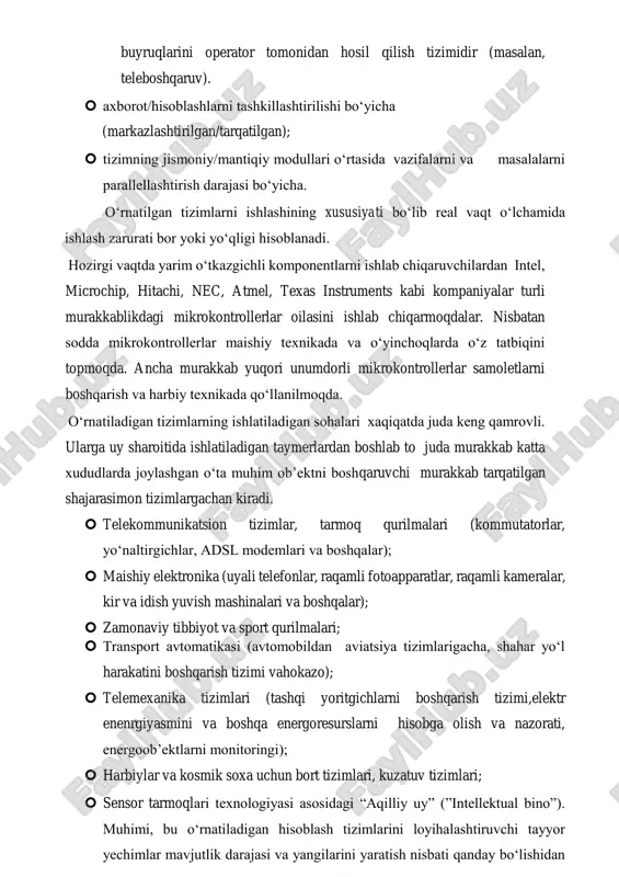 ; ➢ insonning ishtirok etish darajasi bo‘yicha: - avtomatik tizim – bu dastlabki sozlashni va ko‘rsatgichlarga tezkor tuzatish kiritishlarni hamda tizimning ish tartiblarini o‘rnatish vazifasini operator tomonidan bajariluvchi tizimdir. axborotlarni yig‘ish, uzatish va boshqarish buyruqlarini bajarish, boshqarish buyruqlarini tezkor tanlash vazifalarini inson ishtirokisiz amalga oshiriladi; - avtomatizatsiyalashtirilgan tizim – bu qisman yoki to‘liq xajimda axborotlarga tezkor ishlov berishni va bajaruvchi qurilmalarni boshqarish buyruqlarini operator tomonidan hosil qilish tizimidir (masalan, teleboshqaruv).  axborot/hisoblashlarni tashkillashtirilishi bo‘yicha (markazlashtirilgan/tarqatilgan);  tizimning jismoniy/mantiqiy modullari o‘rtasida vazifalarni va masalalarni parallellashtirish darajasi bo‘yicha. o‘rnatilgan tizimlarni ishlashining xususiyati bo‘lib real vaqt o‘lchamida ishlash zarurati bor yoki yo‘qligi hisoblanadi. hozirgi vaqtda yarim o‘tkazgichli komponentlarni ishlab chiqaruvchilardan intel, microchip, hitachi, nec, atmel, texas instruments kabi kompaniyalar turli murakkablikdagi mikrokontrollerlar oilasini ishlab chiqarmoqdalar. nisbatan sodda mikrokontrollerlar maishiy texnikada va o‘yinchoqlarda o‘z tatbiqini topmoqda. ancha murakkab yuqori unumdorli mikrokontrollerlar samoletlarni boshqarish va harbiy texnikada qo‘llanilmoqda. o‘rnatiladigan tizimlarning ishlatiladigan sohalari xaqiqatda juda keng …