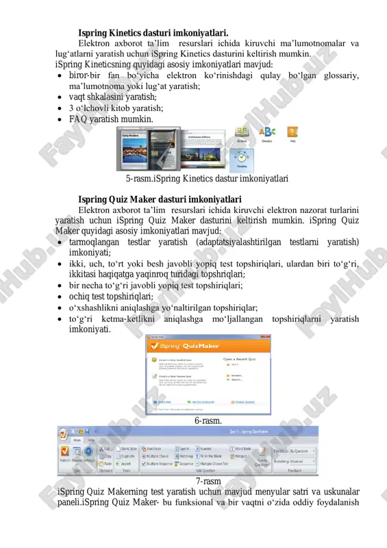 sariy, ma‘lumotnoma yoki lug‗at yaratish;  vaqt shkalasini yaratish;  3 o‗lchovli kitob yaratish;  faq yaratish mumkin. 5-rasm.ispring kinetics dastur imkoniyatlari ispring quiz maker dasturi imkoniyatlari elektron axborot ta‘lim resurslari ichida kiruvchi elektron nazorat turlarini yaratish uchun ispring quiz maker dasturini keltirish mumkin. ispring quiz maker quyidagi asosiy imkoniyatlari mavjud:  tarmoqlangan testlar yaratish (adaptatsiyalashtirilgan testlarni yaratish) imkoniyati;  ikki, uch, to‗rt yoki besh javobli yopiq test topshiriqlari, ulardan biri to‗g‗ri, ikkitasi haqiqatga yaqinroq turidagi topshriqlari;  bir necha to‗g‗ri javobli yopiq test topshiriqlari;  ochiq test topshiriqlari;  o‗xshashlikni aniqlashga yo‗naltirilgan topshiriqlar;  to‗g‗ri ketma-ketlikni aniqlashga mo‗ljallangan topshiriqlarni yaratish imkoniyati. 6-rasm. 7-rasm ispring quiz makerning test yaratish uchun mavjud menyular satri va uskunalar paneli.ispring quiz maker- bu funksional va bir vaqtni o‗zida oddiy foydalanish uskunalariga ega bo‗lgan interaktiv testlar, anketalar va so‗rovlar yaratuvchi dastur hisoblanadi. ispring quiz makerda 23 turdagi savollar yaratish mumkin bo‗lib, bularni formulalar, rasmlar, audio …