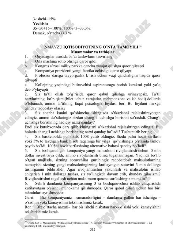 i rejalashtirgan edingiz. bu holatda chang’i uchishga borishning narxi qanday bo’ladi? tushuntirib bering. 4. siz basketbolda pul tikib, 100$ yutib oldingiz. sizda pulni hozir sarflash yoki 5% to’laydigan bank hisob raqamiga bir yilga qo’yishingiz o’rtasida tanlov paydo bo’ldi. 100$ni hozir sarflashning alternative bahosi qanday bo’ladi? 5. siz boshqaradigan kompaniya yangi mahsulotni rivojlantirish uchun 5 mln dollar investitsiya qildi, ammo rivojlantirish biroz tugallanmagan. yaqinda bo’lib o’tgan majlisda, sizning sotuvchilar guruhingiz raqobatdosh mahsulotlarning namoyishi sizning yangi mahsulotingizning kutilayotgan sotuvini 3 mln dollarga tushirganini bildirishdi. agar rivojlantirishni yakunlash va mahsulotni ishlab chiqarish 1 mln dollarga tushsa, siz yo’lingizda davom etib, shunday qilasizmi? rivojlantirishni tugallash uchun maksimum qancha sarflashingiz mumkin? 6. sehrli damlama kompaniyasining 3 ta boshqaruvchisi ishlab chiqarishda kutilayotgan o’sishni muhokama qilishmoqda. qaror qabul qilish uchun har biri tahminlari aytishmoqda: garri: biz kompaniyamiz samaradorligini – damlama gallon har ishchiga – o’sishini yoki kamayishini tekshirishimiz kerak. ron: biz o’rtacha narxni- har bir ishchi nisbatan …