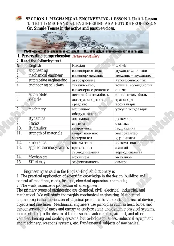 hnix znaniy foydali vositalarni yaratish sozdanie poleznix priborov asosiy fanlar osnovnie distsiplini sanoat mahsulotlari promishlennie izdeliya bug ' turbinalari parovie turbini havo ifloslanishi zagryaznenie vozduxa elektr asboblari elektricheskie pribori isitish va sovutish tizimi sistema podogreva i oxlajdeniya sanoat uskunalari promishlennoe oborudovanie ommaviy ishlab chiqarish seriynoe proizvodstvo yo'l-transport hodisasi dorojno-transportnoe proisshestvie 4. complete the sentences with given verbs: operate/ use /specialize /design/ divided /work /study 1. we will…thoroughly mechanical engineering. 2. mechanical engineers…principles such as heat, force. 3. engineers in this field…, and… machinery of all types. 4. they also…on a variety of manufactured goods. 5. the field is…into machinery, mechanisms, materials, hydraulics. 6. some of them…in particular types of machines. general understanding 1. answer the following questions: 1. what is engineering? 2. what types of engineering do you know? 3. why do mechanical engineers use such principles as heat, force, and the conservation of mass and energy? 4. what subjects …