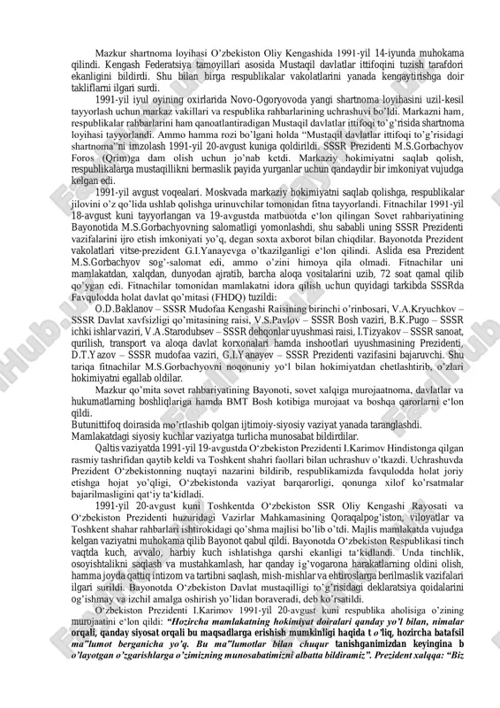 iga kiritildi. oliy kengashning doimiy komissiyalari, faol deputatlar va huquqshunos mutaxassislar tomonidan ishlab chiqilgan mustaqillik deklaratsiyasi matni sessiyada qizg’in muhokama qilindi va 20-iyun kuni qabul qilindi. mustaqillik deklaratsiyasi 12 moddadan iborat bo’lib, bu moddalarda xalqimizning xohish- irodasiga to’la mos keladigan quyidagi muhim tartib-qoidalar belgilab qo’yildi: o‘zbekiston ssr oliy kengashi: -o’zbek xalqining davlat qurilishidagi tarixiy tajribasi va tarkib topgan boy an‘analari; -har bir millatning o’z taqdirini o’zi belgilash huquqini ta‘minlashdan iborat oliy maqsad haqi; -har bir kishining farovon hayot kechirishini ta‘minlashni oliy maqsad deb bilgan holda; -o‘zbekiston xalqlarining kelajagi uchun tarixiy mas‘uliyatni chuqur his etgan holda; -xalqaro huquq qoidalariga, umumbashariy qadriyatlarga va demokratiya prinsiplariga asoslanib o’zbekiston sovet sotsialistik respublikasining davlat mustaqilligini e‘lon qiladi. o‘zbekiston ssr ning davlat mustaqilligi: • o‘zbekiston ssr demokralik davlatining o’z hududida, barcha tarkibiy qismlarida va barcha tashqi munosabatlarda tanho hokimligidir. • o‘zbekiston ssrning davlat hududi chegarasi daxlsiz va bu hudud xalqning muhokamasiga qo’yilmay turib, o’zgartirilishi mumkin emas. …