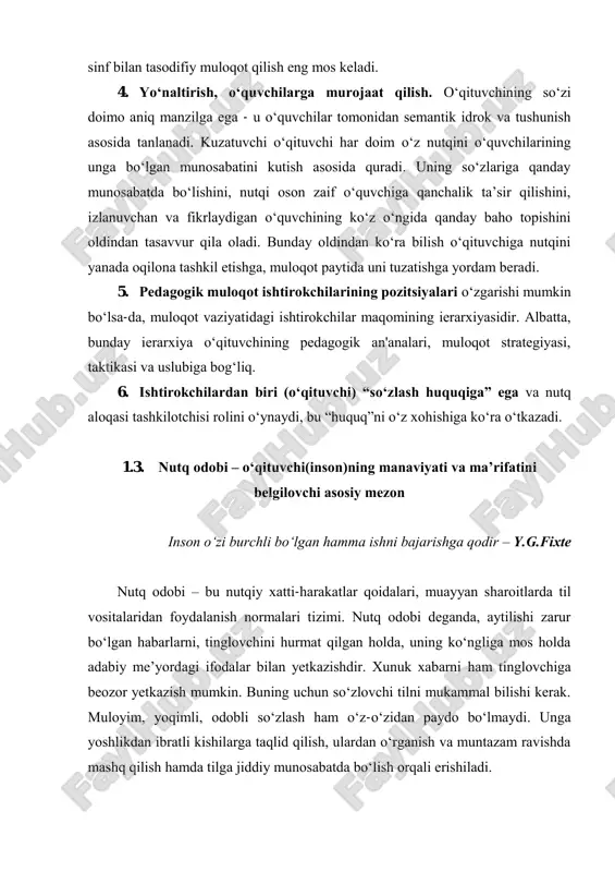 atini kutish asosida quradi. uning so‘zlariga qanday munosabatda bo‘lishini, nutqi oson zaif o‘quvchiga qanchalik ta’sir qilishini, izlanuvchan va fikrlaydigan o‘quvchining ko‘z o‘ngida qanday baho torishini oldindan tasavvur qila oladi. bunday oldindan ko‘ra bilish o‘qituvchiga nutqini yanada oqilona tashkil etishga, muloqot raytida uni tuzatishga yordam beradi. 5. redagogik muloqot ishtirokchilarining rozitsiyalari o‘zgarishi mumkin bo‘lsa-da, muloqot vaziyatidagi ishtirokchilar maqomining ierarxiyasidir. albatta, bunday ierarxiya o‘qituvchining redagogik an'analari, muloqot strategiyasi, taktikasi va uslubiga bog‘liq. 6. ishtirokchilardan biri (o‘qituvchi) “so‘zlash huquqiga” ega va nutq aloqasi tashkilotchisi rolini o‘ynaydi, bu “huquq”ni o‘z xohishiga ko‘ra o‘tkazadi. 1.3. nutq odobi – o‘qituvchi(inson)ning manaviyati va ma’rifatini belgilovchi asosiy mezon inson o‘zi burchli bo‘lgan hamma ishni bajarishga qodir – y.g.fixte nutq odobi – bu nutqiy xatti-harakatlar qoidalari, muayyan sharoitlarda til vositalaridan foydalanish normalari tizimi. nutq odobi deganda, aytilishi zarur bo‘lgan habarlarni, tinglovchini hurmat qilgan holda, uning ko‘ngliga mos holda adabiy me’yordagi ifodalar bilan yetkazishdir. xunuk xabarni ham tinglovchiga beozor yetkazish …
