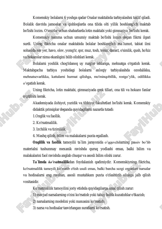 tilishi zarur. 9. o'qitishni har doim bir usulda olib borish kerak. go'daklikda jismoniy jihatdan o'sadi va sezgi organlari rivojlanadi. bolalik davrida eslash qobiliyati, til va qo'li rivojlanadi. o'smirlik davrida tafakkuri o'sadi. yetuklik davrida iroda takomillashadi. komenskiy bolalarni 6 yoshga qadar onalar maktabida tarbiyalashni taklif qiladi. bolalik davrida jamoalar va qishloqlarda ona tilida olti yillik boshlang'ich maktab bo'lishi lozim. o'smirlar uchun shaharlarda lotin maktabi yoki gimnaziya bo'lishi kerak. komenskiy hamma uchun umumiy maktab bo'lishi lozim degan fikrni ilgari surdi. uning fikricha onalar maktabida bolalar boshlang'ich ma`lumot, tabiat ilmi sohasida suv yer, havo, olov, yomg'ir, qor, muz, tosh, temir, daraxt, o'simlik, qush, ho'kiz va hokazolar nima ekanligini bilib olishlari kerak. bolalarni yoshlik chog'idanoq uy ruzg'or ishlariga, mehnatga o'rgatish kerak. maktabgacha tarbiya yoshidagi bolalarni axloqiy tarbiyalashda ozodalikka, mehnatsevarlikka, kattalarni hurmat qilishga, mo'minqobillik, rostgo‟ylik, odillikka o‟rgatish kerak. uning fikricha, lotin maktabi, gimnaziyada grek tillari, ona tili va hokazo fanlar o'qitilishi kerak. akademiyada ilohiyot, yuridik …
