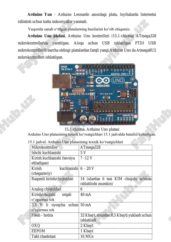 usb-portiga ketma-ket ulanish uchun atmega8u2 chipi ishlatilgan atmega2560 mikrokontrolleri asosidagi plata; mega – atmega1280 mikrokontrolleri asosidagi mega seriya versiyasi; arduino bt – simsiz aloqa va dasturlash uchun bluetooth modulli platforma; lilypad – matoga qo‘shib tikilishi mumkin bo‘lgan platformasi; fio – simsiz tatbiqlar uchun yaratilgan platforma. fio ning tarkibi: xbee radio uchun raz’em, lipo batareka uchun raz’em va zarayadlash uchun joylashtirilgan sxema; mini – arduino ning eng kichik platformasi; pro – tajribali foydalanuvchilar uchun yaratilgan platforma, katta loyihaning qismi bo‘lishi mumkin; pro mini – pro platformasi kabi tajribali foydalanuvchilar uchun yaratilgan, arzon narx, kichik o‘lcham va qo‘shimcha imkoniyatlar kerak bo‘lgan vaziyatlarga mo‘ljallangan. arduino yun - arduino leonardo asosidagi plata, loyihalarda internetni ishlatish uchun katta imkoniyatlar yaratadi. yuqorida sanab o‘tilgan platalarning bazilarini ko‘rib chiqamiz. arduino uno platasi. arduino uno kontrolleri (15.1-chizma) atmega328 mikrokontrollerida yaratilgan. aloqa uchun usb ishlatilgan ftdi usb mikrokontrollerili barcha oldingi platalardan farqli yangi arduino uno da atmega8u2 mikrokontrolleri ishlatilgan. …