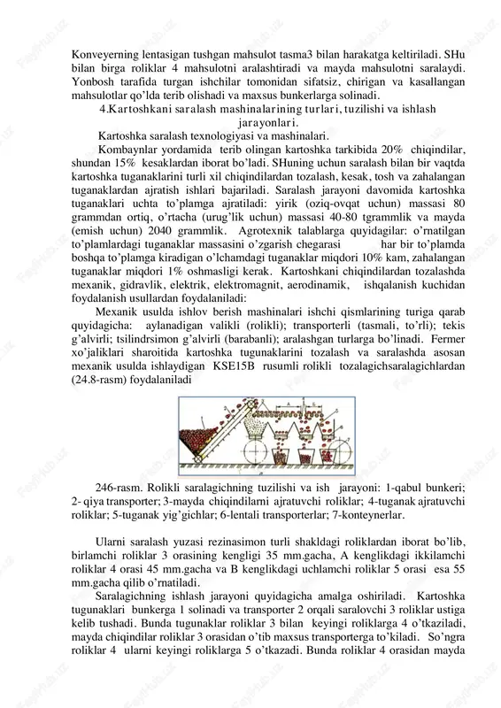 i: 1rama; 2-bunker; 3-transporter tasmasi; 4roliklar; 5-harakat uzatish mexanizmi. . mahsulot bunker 2 oriali konveyerga tushadi va bu yerda maxsus tshsii o’rnatilgan bo’lib, uning yordamida tushadigan mahsulot qavati nazorat qilinadi. uning ikki tomonida maxsus chiqindilar uchun cho’ntaklar joylashgan. konveyerning lentasigan tushgan mahsulot tasma3 bilan harakatga keltiriladi. shu bilan birga roliklar 4 mahsulotni aralashtiradi va mayda mahsulotni saralaydi. yonbosh tarafida turgan ishchilar tomonidan sifatsiz, chirigan va kasallangan mahsulotlar qo’lda terib olishadi va maxsus bunkerlarga solinadi. 4.kartoshkani saralash mashinalarining turlari, tuzilishi va ishlash jarayonlari. kartoshka saralash texnologiyasi va mashinalari. kombaynlar yordamida terib olingan kartoshka tarkibida 20% chiqindilar, shundan 15% kesaklardan iborat bo’ladi. shuning uchun saralash bilan bir vaqtda kartoshka tuganaklarini turli xil chiqindilardan tozalash, kesak, tosh va zahalangan tuganaklardan ajratish ishlari bajariladi. saralash jarayoni davomida kartoshka tuganaklari uchta to’plamga ajratiladi: yirik (oziq-ovqat uchun) massasi 80 grammdan ortiq, o’rtacha (urug’lik uchun) massasi 40-80 tgrammlik va mayda (emish uchun) 2040 grammlik. agrotexnik talablarga quyidagilar: …