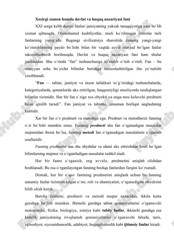 ganuvchi matematika, fizika, biologiya, ximiya kabi tabiiy fanlar, ikkinchi guruhga esa kishilik jamiyatining rivojlanish qonuniyatlarini o`rganuvchi falsafa, tarix, iqtisodiyot, siyosatshunoslik, adabiyot, huquqshunoslik kabi ijtimoiy fanlar kiradi. huquqshunoslik fani — eng muhim ijtimoiy fanlardan biri. chunki u kishilik jamiyatiga xos bo`lgan davlat va huquqni yaxlit ijtimoiy hodisa va voqelik sifatida o`rganadi. har bir fan obyektiv olamdagi narsa va hodisalarning u yoki bu tomonlarini o`rganishni o`z oldiga maqsad qilib qo`yadi. mustaqil fan bo`lmish davlat va huquq nazariyasi ham mavjud voqelikda yuz berayotgan davlat va huquqni ijtimoiy hodisa sifatida har tomonlama o`rganishni o`zining asosiy maqsadi deb biladi. demak, mavjud voqelikda yuz berayotgan, davlat va huquqqa tegishli hodisa hamda jarayonlar davlat va huquq nazariyasi fanining obyektini tashkil etadi. davlat va huquq nazariyasi fanining predmetini davlat va huquqning kelib chiqishi, rivojlanishi va xarakatda bo`lishining eng umumiy qonuniyatlari tashkil etadi. “...davlat va huquq nazariyasi davlat va huquqning ayrim jihatlariga tegishli bo`lgan qandaydir alohida ijtimoiy qonuniyatlarni emas, …