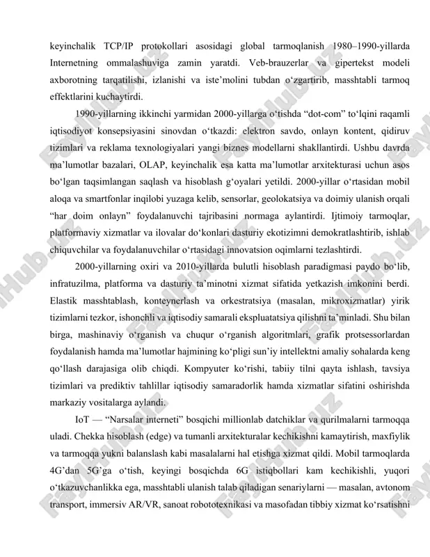 idan mobil aloqa va smartfonlar inqilobi yuzaga kelib, sensorlar, geolokatsiya va doimiy ulanish orqali “har doim onlayn” foydalanuvchi tajribasini normaga aylantirdi. ijtimoiy tarmoqlar, platformaviy xizmatlar va ilovalar do‘konlari dasturiy ekotizimni demokratlashtirib, ishlab chiquvchilar va foydalanuvchilar o‘rtasidagi innovatsion oqimlarni tezlashtirdi. 2000-yillarning oxiri va 2010-yillarda bulutli hisoblash paradigmasi paydo bo‘lib, infratuzilma, platforma va dasturiy ta’minotni xizmat sifatida yetkazish imkonini berdi. elastik masshtablash, konteynerlash va orkestratsiya (masalan, mikroxizmatlar) yirik tizimlarni tezkor, ishonchli va iqtisodiy samarali ekspluatatsiya qilishni ta’minladi. shu bilan birga, mashinaviy o‘rganish va chuqur o‘rganish algoritmlari, grafik protsessorlardan foydalanish hamda ma’lumotlar hajmining ko‘pligi sun’iy intellektni amaliy sohalarda keng qo‘llash darajasiga olib chiqdi. kompyuter ko‘rishi, tabiiy tilni qayta ishlash, tavsiya tizimlari va prediktiv tahlillar iqtisodiy samaradorlik hamda xizmatlar sifatini oshirishda markaziy vositalarga aylandi. iot — “narsalar interneti” bosqichi millionlab datchiklar va qurilmalarni tarmoqqa uladi. chekka hisoblash (edge) va tumanli arxitekturalar kechikishni kamaytirish, maxfiylik va tarmoqqa yukni balanslash kabi masalalarni hal etishga xizmat qildi. …