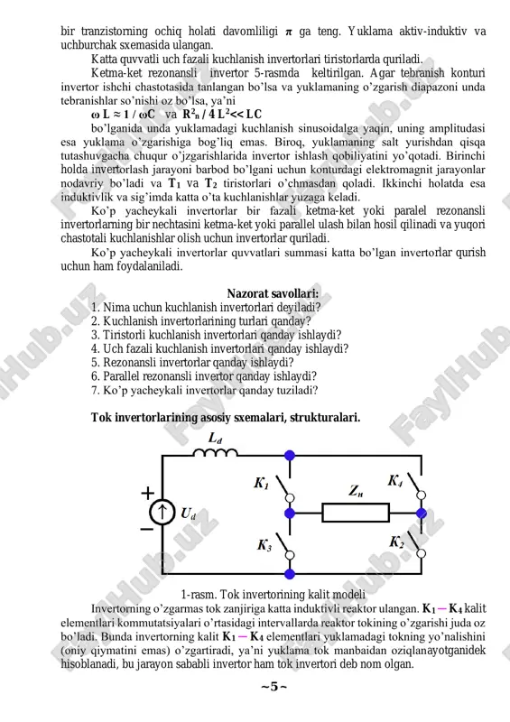 ing bir nechtasini ketma-ket yoki parallel ulash bilan hosil qilinadi va yuqori chastotali kuchlanishlar olish uchun invertorlar quriladi. ko’p yacheykali invertorlar quvvatlari summasi katta bo’lgan invertorlar qurish uchun ham foydalaniladi. nazorat savollari: 1. nima uchun kuchlanish invertorlari deyiladi? 2. kuchlanish invertorlarining turlari qanday? 3. tiristorli kuchlanish invertorlari qanday ishlaydi? 4. uch fazali kuchlanish invertorlari qanday ishlaydi? 5. rezonansli invertorlar qanday ishlaydi? 6. parallel rezonansli invertor qanday ishlaydi? 7. ko’p yacheykali invertorlar qanday tuziladi? tok invertorlarining asosiy sxemalari, strukturalari. 1-rasm. tok invertorining kalit modeli invertorning o’zgarmas tok zanjiriga katta induktivli reaktor ulangan. k1 ─ k4 kalit elementlari kommutatsiyalari o’rtasidagi intervallarda reaktor tokining o’zgarishi juda oz bo’ladi. bunda invertorning kalit k1 ─ k4 elementlari yuklamadagi tokning yo’nalishini (oniy qiymatini emas) o’zgartiradi, ya’ni yuklama tok manbaidan oziqlanayotganidek hisoblanadi, bu jarayon sababli invertor ham tok invertori deb nom olgan. ~ 6 ~ tok invertor sxemalari bir necha ko’rinishlarda bo’ladi: ─ parallel tok invertori, ─ …
