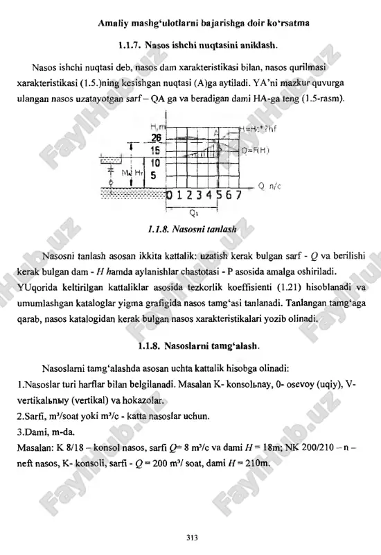 . 1.1.7. nasos ishchi nuqtasini aniklash. nasos ishchi nuqtasi deb, nasos dam xarakteristikasi bilan, nasos qurilmasi xarakteristikasi (1.5.)ning kesishgan nuqtasi (a)ga aytiladi. ya ’ni mazkur quvurga ulangan nasos uzatayotgan sarf- qa ga va beradigan dami ha-ga teng (1.5-rasm). 26 t t if t mjht j i ■ 10 5 i-r-r* |h=hc*?hf q=rh) m 1 2 3 4 5 6 7 q l/s q> ‘ ' 1.1.8. nasosni tanlash nasosni tanlash asosan ikkita kattalik: uzatish kerak bulgan sarf - q va berilishi kerak bulgan dam - h /?amda aylanishlar chastotasi - p asosida amalga oshiriladi. yuqorida keltirilgan kattaliklar asosida tezkorlik koeffisienti (1.21) hisoblanadi va umumlashgan kataloglar yigma grafigida nasos tamg‘asi tanlanadi. tanlangan tamg‘aga qarab, nasos katalogidan kerak bulgan nasos xarakteristikalari yozib olinadi. 1.1.8. nasoslarni tamg‘alash. nasoslarni tamg‘alashda asosan uchta kattalik hisobga olinadi: 1 .nasoslar turi harflar bilan belgilanadi. masalan k- konsolbnay, 0- osevoy (uqiy), v- vertikalbnbiy (vertikal) va hokazolar. 2.sarfi, mvsoat …