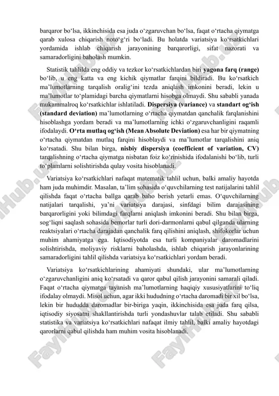ikki ishlab chiqarish liniyasi bir xil o‘rtacha mahsulot ishlab chiqargan bo‘lsa, lekin birinchi liniyada mahsulot sifati doimiy va barqaror bo‘lsa, ikkinchisida esa juda o‘zgaruvchan bo‘lsa, faqat o‘rtacha qiymatga qarab xulosa chiqarish noto‘g‘ri bo‘ladi. bu holatda variatsiya ko‘rsatkichlari yordamida ishlab chiqarish jarayonining barqarorligi, sifat nazorati va samaradorligini baholash mumkin. statistik tahlilda eng oddiy va tezkor ko‘rsatkichlardan biri yagona farq (range) bo‘lib, u eng katta va eng kichik qiymatlar farqini bildiradi. bu ko‘rsatkich ma’lumotlarning tarqalish oralig‘ini tezda aniqlash imkonini beradi, lekin u ma’lumotlar to‘plamidagi barcha qiymatlarni hisobga olmaydi. shu sababli yanada mukammalroq ko‘rsatkichlar ishlatiladi. dispersiya (variance) va standart og‘ish (standard deviation) ma’lumotlarning o‘rtacha qiymatdan qanchalik farqlanishini hisoblashga yordam beradi va ma’lumotlarning ichki o‘zgaruvchanligini raqamli ifodalaydi. o‘rta mutlaq og‘ish (mean absolute deviation) esa har bir qiymatning o‘rtacha qiymatdan mutlaq farqini hisoblaydi va ma’lumotlar tarqalishini aniq ko‘rsatadi. shu bilan birga, nisbiy dispersiya (coefficient of variation, cv) tarqalishning o‘rtacha qiymatga nisbatan foiz ko‘rinishida ifodalanishi bo‘lib, …