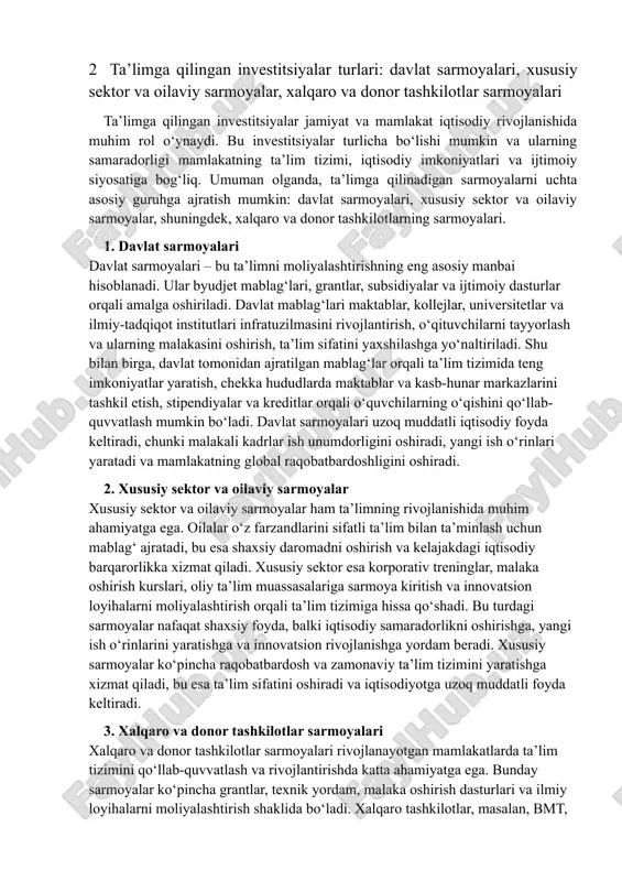 rlari: davlat sarmoyalari, xususiy sektor va oilaviy sarmoyalar, xalqaro va donor tashkilotlar sarmoyalari ta’limga qilingan investitsiyalar jamiyat va mamlakat iqtisodiy rivojlanishida muhim rol o‘ynaydi. bu investitsiyalar turlicha bo‘lishi mumkin va ularning samaradorligi mamlakatning ta’lim tizimi, iqtisodiy imkoniyatlari va ijtimoiy siyosatiga bog‘liq. umuman olganda, ta’limga qilinadigan sarmoyalarni uchta asosiy guruhga ajratish mumkin: davlat sarmoyalari, xususiy sektor va oilaviy sarmoyalar, shuningdek, xalqaro va donor tashkilotlarning sarmoyalari. 1. davlat sarmoyalari davlat sarmoyalari – bu ta’limni moliyalashtirishning eng asosiy manbai hisoblanadi. ular byudjet mablag‘lari, grantlar, subsidiyalar va ijtimoiy dasturlar orqali amalga oshiriladi. davlat mablag‘lari maktablar, kollejlar, universitetlar va ilmiy-tadqiqot institutlari infratuzilmasini rivojlantirish, o‘qituvchilarni tayyorlash va ularning malakasini oshirish, ta’lim sifatini yaxshilashga yo‘naltiriladi. shu bilan birga, davlat tomonidan ajratilgan mablag‘lar orqali ta’lim tizimida teng imkoniyatlar yaratish, chekka hududlarda maktablar va kasb-hunar markazlarini tashkil etish, stipendiyalar va kreditlar orqali o‘quvchilarning o‘qishini qo‘llab-quvvatlash mumkin bo‘ladi. davlat sarmoyalari uzoq muddatli iqtisodiy foyda keltiradi, chunki malakali kadrlar ish unumdorligini …
