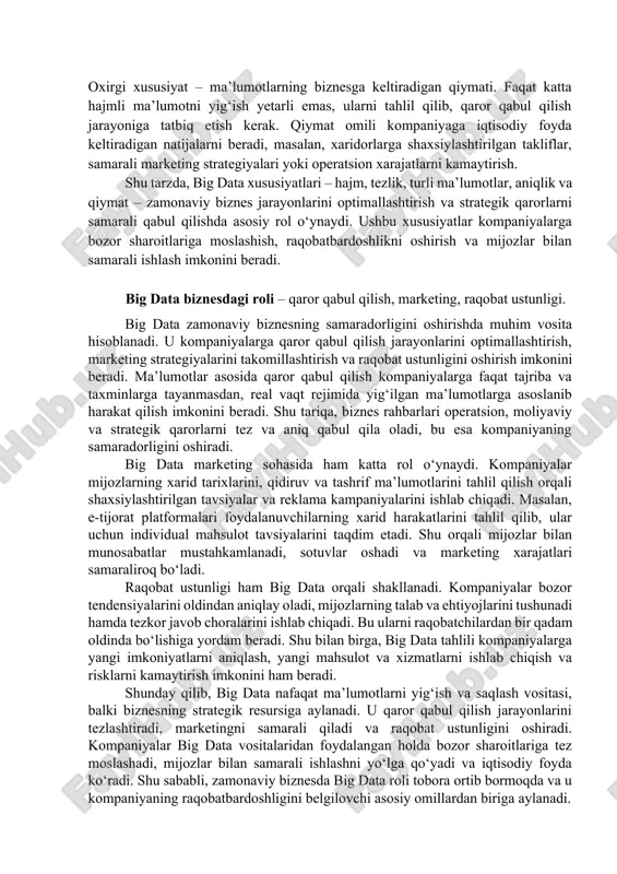 ahlilida ma’lumotlarning sifatiga alohida e’tibor beradi, bu esa strategik qarorlarning aniqligini oshiradi. 5. qiymat (value) oxirgi xususiyat – ma’lumotlarning biznesga keltiradigan qiymati. faqat katta hajmli ma’lumotni yig‘ish yetarli emas, ularni tahlil qilib, qaror qabul qilish jarayoniga tatbiq etish kerak. qiymat omili kompaniyaga iqtisodiy foyda keltiradigan natijalarni beradi, masalan, xaridorlarga shaxsiylashtirilgan takliflar, samarali marketing strategiyalari yoki operatsion xarajatlarni kamaytirish. shu tarzda, big data xususiyatlari – hajm, tezlik, turli ma’lumotlar, aniqlik va qiymat – zamonaviy biznes jarayonlarini optimallashtirish va strategik qarorlarni samarali qabul qilishda asosiy rol o‘ynaydi. ushbu xususiyatlar kompaniyalarga bozor sharoitlariga moslashish, raqobatbardoshlikni oshirish va mijozlar bilan samarali ishlash imkonini beradi. big data biznesdagi roli – qaror qabul qilish, marketing, raqobat ustunligi. big data zamonaviy biznesning samaradorligini oshirishda muhim vosita hisoblanadi. u kompaniyalarga qaror qabul qilish jarayonlarini optimallashtirish, marketing strategiyalarini takomillashtirish va raqobat ustunligini oshirish imkonini beradi. ma’lumotlar asosida qaror qabul qilish kompaniyalarga faqat tajriba va taxminlarga tayanmasdan, real vaqt rejimida …