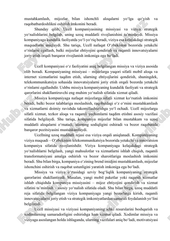 chimlarni ishlab chiqishda yo‘l-yo‘riq beradi. ucell missiyasi va viziyasi kompaniyaning ichki resurslarini boshqarish va xodimlarning samaradorligini oshirishga ham xizmat qiladi. kompaniya xodimlari missiya va viziyaga asoslangan holda ishlaganda, ularning vazifalari aniq, maqsadlari belgilangan va motivatsiyasi yuqori bo‘ladi. bu esa kompaniyaning strategik maqsadlariga erishish jarayonini tezlashtiradi va barcha jarayonlarni muvofiqlashtiradi. shuningdek, missiya va viziya kompaniyaga brend imidjini shakllantirishda yordam beradi. ucell o‘z mijozlari va hamkorlariga kompaniya qadriyatlarini va kelajakdagi maqsadlarini aniq ko‘rsatadi. bu esa kompaniyaning bozor imidjini mustahkamlash, mijozlar bilan ishonchli aloqalarni yo‘lga qo‘yish va raqobatbardoshlikni oshirish imkonini beradi. shunday qilib, ucell kompaniyasining missiyasi va viziya strategik yo‘nalishlarini belgilab, uning uzoq muddatli rivojlanishini ta’minlaydi. missiya kompaniyaga kundalik faoliyatda yo‘l-yo‘riq beradi, viziya esa kelajakdagi strategik maqsadlarni aniqlaydi. shu tariqa, ucell nafaqat o‘zbekiston bozorida yetakchi o‘rinlarni egallash, balki mijozlar ehtiyojini qondirish va raqamli innovatsiyalarni joriy etish orqali barqaror rivojlanish imkoniga ega bo‘ladi. ucell kompaniyasi o‘z faoliyatini aniq belgilangan missiya va viziya asosida olib …