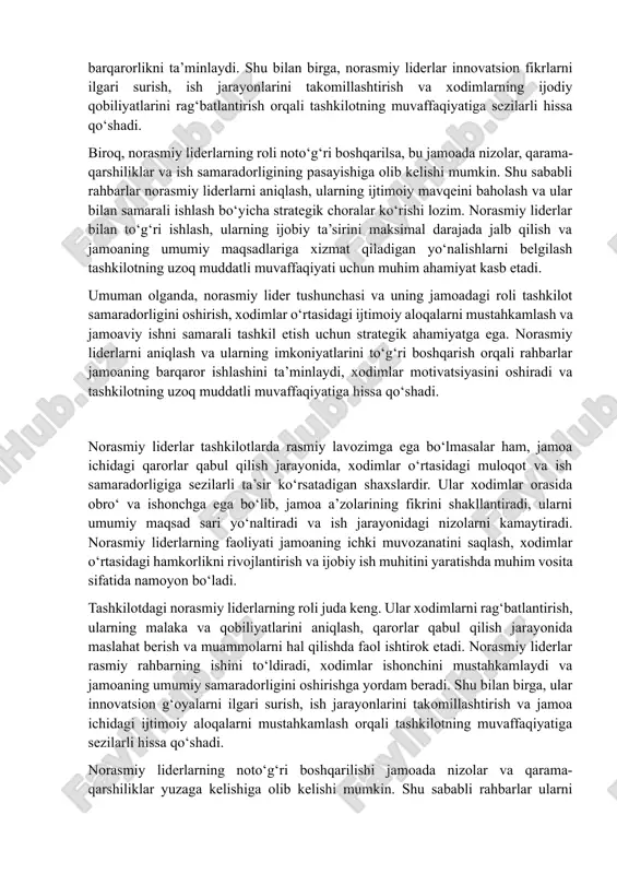 a ham, jamoaning ichki hayotida katta ta’sirga ega shaxslardir. ular xodimlar orasida hurmat va ishonch qozonadi, jamoa ichidagi qarorlar qabul qilish jarayonida sezilarli rol o‘ynaydi va xodimlarning motivatsiyasini oshirishga yordam beradi. norasmiy liderlar ko‘pincha jamoa ichida bilim, tajriba va malakani boshqarish orqali boshqa xodimlarni ilhomlantiradi, ularni umumiy maqsad sari yo‘naltiradi va ish jarayonidagi nizolarni kamaytiradi. norasmiy liderlarning tashkilotdagi roli nafaqat motivatsiya va ish samaradorligini oshirish bilan cheklanmaydi, balki u jamoaning ichki muvozanatini saqlash, xodimlar o‘rtasidagi hamkorlikni kuchaytirish va ijobiy ish muhitini yaratishda ham muhim ahamiyatga ega. ular rasmiy rahbarning ishini qo‘llab-quvvatlaydi, xodimlarning ishonchini mustahkamlashga xizmat qiladi va jamoa ichida barqarorlikni ta’minlaydi. shu bilan birga, norasmiy liderlar innovatsion fikrlarni ilgari surish, ish jarayonlarini takomillashtirish va xodimlarning ijodiy qobiliyatlarini rag‘batlantirish orqali tashkilotning muvaffaqiyatiga sezilarli hissa qo‘shadi. biroq, norasmiy liderlarning roli noto‘g‘ri boshqarilsa, bu jamoada nizolar, qarama-qarshiliklar va ish samaradorligining pasayishiga olib kelishi mumkin. shu sababli rahbarlar norasmiy liderlarni aniqlash, ularning ijtimoiy mavqeini …