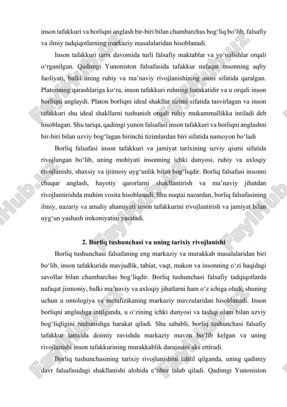 hiyati insonning ichki dunyosi, ruhiy va axloqiy rivojlanishi, shaxsiy va ijtimoiy uyg‘unlik bilan bog‘liqdir. borliq falsafasi insonni chuqur anglash, hayotiy qarorlarni shakllantirish va ma’naviy jihatdan rivojlantirishda muhim vosita hisoblanadi. shu nuqtai nazardan, borliq falsafasining ilmiy, nazariy va amaliy ahamiyati inson tafakkurini rivojlantirish va jamiyat bilan uyg‘un yashash imkoniyatini yaratadi. 2. borliq tushunchasi va uning tarixiy rivojlanishi borliq tushunchasi falsafaning eng markaziy va murakkab masalalaridan biri bo‘lib, inson tafakkurida mavjudlik, tabiat, vaqt, makon va insonning o‘zi haqidagi savollar bilan chambarchas bog‘liqdir. borliq tushunchasi falsafiy tadqiqotlarda nafaqat jismoniy, balki ma’naviy va axloqiy jihatlarni ham o‘z ichiga oladi, shuning uchun u ontologiya va metafizikaning markaziy mavzularidan hisoblanadi. inson borliqni anglashga intilganda, u o‘zining ichki dunyosi va tashqi olam bilan uzviy bog‘liqligini tushunishga harakat qiladi. shu sababli, borliq tushunchasi falsafiy tafakkur tarixida doimiy ravishda markaziy mavzu bo‘lib kelgan va uning rivojlanishi inson tafakkurining murakkablik darajasini aks ettiradi. borliq tushunchasining tarixiy rivojlanishini tahlil qilganda, uning …
