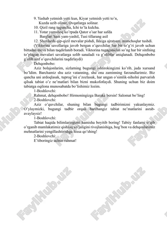 s, dumi boru, toy emas… 7. o’zi pillaga o’xshar, ichi tillaga o’xshar. 8. bir nechtadan ko’zi bor, olma kabi yuzi bor. 9. yashab yetmish yetti kun, kiyar yetmish yetti to’n, kuzda uzib olinar, ovqatlarga solinar. 10. qizil rang tuguncha, ichi to’la kulcha. 11. yotar yumshoq ko’rpada qator o’sar har safda barglari ham yam-yashil, tusi tillarang asil 12. shoxlarda qip-qizil mevalar pishdi, ikkiga ajratsam, munchoqlar tushdi. (viktorina savollariga javob bergan o’quvchilar har bir to’g’ri javob uchun bittadan meva bilan taqdirlanib boradi. viktorina tugaganidan so’ng har bir sinfning to’plagan mevalari savatlarga solib sanaladi va g’oliblar aniqlanadi. dehqonbobo g’olib sinf o’quvchilarini taqdirlaydi) dehqonbobo: aziz bolajonlarim, sizlarning bugungi ishtirokingizni ko’rib, juda xursand bo’ldim. barchamiz shu aziz vatanning, shu ona zaminning farzandlarimiz. biz qancha uni ardoqlasak, tuprog’ini e’zozlasak, har ungan o’simlik-niholni parvarish qilsak tabiat o’z ne’matlari bilan bizni mukofotlaydi. shuning uchun biz doim tabiatga oqilona munosabatda bo’lishimiz lozim. 1-boshlovchi: rahmat, dehqonbobo! hirmoningizga baraka bersin! salomat …