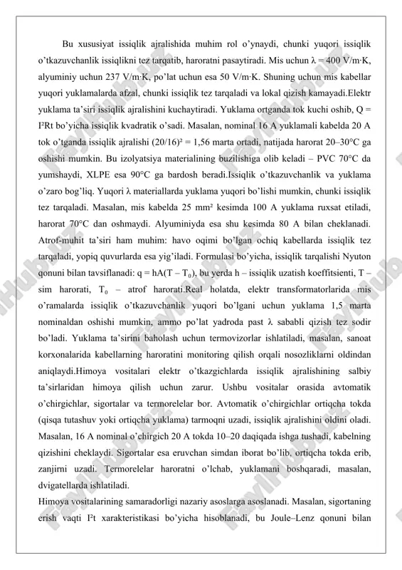 allarda yuklama yuqori bo’lishi mumkin, chunki issiqlik tez tarqaladi. masalan, mis kabelda 25 mm² kesimda 100 a yuklama ruxsat etiladi, harorat 70°c dan oshmaydi. alyuminiyda esa shu kesimda 80 a bilan cheklanadi. atrof-muhit ta’siri ham muhim: havo oqimi bo’lgan ochiq kabellarda issiqlik tez tarqaladi, yopiq quvurlarda esa yig’iladi. formulasi bo’yicha, issiqlik tarqalishi nyuton qonuni bilan tavsiflanadi: q = ha(t – t₀), bu yerda h – issiqlik uzatish koeffitsienti, t – sim harorati, t₀ – atrof harorati.real holatda, elektr transformatorlarida mis o’ramalarda issiqlik o’tkazuvchanlik yuqori bo’lgani uchun yuklama 1,5 marta nominaldan oshishi mumkin, ammo po’lat yadroda past λ sababli qizish tez sodir bo’ladi. yuklama ta’sirini baholash uchun termovizorlar ishlatiladi, masalan, sanoat korxonalarida kabellarning haroratini monitoring qilish orqali nosozliklarni oldindan aniqlaydi.himoya vositalari elektr o’tkazgichlarda issiqlik ajralishining salbiy ta’sirlaridan himoya qilish uchun zarur. ushbu vositalar orasida avtomatik o’chirgichlar, sigortalar va termorelelar bor. avtomatik o’chirgichlar ortiqcha tokda (qisqa tutashuv yoki ortiqcha yuklama) tarmoqni uzadi, …