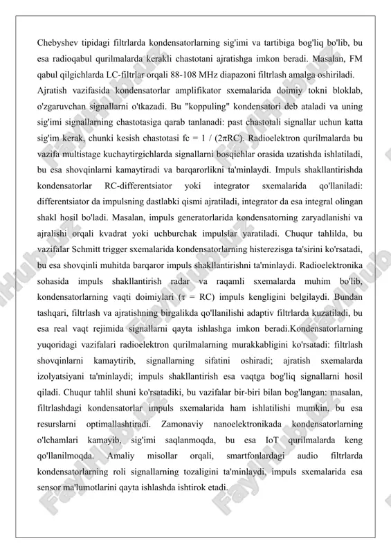 adi: past chastotali signallar uchun katta sig'im kerak, chunki kesish chastotasi fc = 1 / (2πrc). radioelektron qurilmalarda bu vazifa multistage kuchaytirgichlarda signallarni bosqichlar orasida uzatishda ishlatiladi, bu esa shovqinlarni kamaytiradi va barqarorlikni ta'minlaydi. impuls shakllantirishda kondensatorlar rc-differentsiator yoki integrator sxemalarida qo'llaniladi: differentsiator da impulsning dastlabki qismi ajratiladi, integrator da esa integral olingan shakl hosil bo'ladi. masalan, impuls generatorlarida kondensatorning zaryadlanishi va ajralishi orqali kvadrat yoki uchburchak impulslar yaratiladi. chuqur tahlilda, bu vazifalar schmitt trigger sxemalarida kondensatorlarning histerezisga ta'sirini ko'rsatadi, bu esa shovqinli muhitda barqaror impuls shakllantirishni ta'minlaydi. radioelektronika sohasida impuls shakllantirish radar va raqamli sxemalarda muhim bo'lib, kondensatorlarning vaqti doimiylari (τ = rc) impuls kengligini belgilaydi. bundan tashqari, filtrlash va ajratishning birgalikda qo'llanilishi adaptiv filtrlarda kuzatiladi, bu esa real vaqt rejimida signallarni qayta ishlashga imkon beradi.kondensatorlarning yuqoridagi vazifalari radioelektron qurilmalarning murakkabligini ko'rsatadi: filtrlash shovqinlarni kamaytirib, signallarning sifatini oshiradi; ajratish sxemalarda izolyatsiyani ta'minlaydi; impuls shakllantirish esa vaqtga bog'liq signallarni hosil …