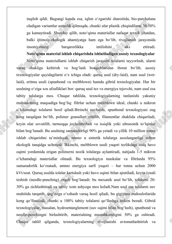 tolalarga asoslanganligi uchun ekologik tanqidga uchraydi. ikkinchi, meltblown usuli yuqori tezlikdagi issiq havo oqimi yordamida erigan polimerni nozik tolalarga aylantiradi, natijada 1-5 mikron o‘lchamdagi materiallar olinadi. bu texnologiya maskalar va filtrlarda 95% samaradorlik ko‘rsatadi, ammo energiya sarfi yuqori – har tonna uchun 2000 kvt/soat. quruq usulda tolalar kartalash yoki havo oqimi bilan ajratiladi, keyin iynali teshish (needle-punching) orqali bog‘lanadi: bu mexanik usul bo‘lib, tolalarni 20-30% ga zichlashtiradi va tabiiy xom ashyoga mos keladi.nam usul esa tolalarni suv muhitida tarqatib, qog‘ozga o‘xshash varaq hosil qiladi, bu gigiyena mahsulotlarida keng qo‘llaniladi, chunki u 100% tabiiy tolalarni qo‘llashga imkon beradi. gibrid texnologiyalar, masalan, hydroentanglement (suv oqimi bilan bog‘lash), spunbond va needle-punchingni birlashtirib, materialning mustahkamligini 50% ga oshiradi. chuqur tahlil qilganda, texnologiyalarning rivojlanishi avtomatlashtirish va nanotexnologiyalar bilan bog‘liq: masalan, 2020-yillarda ai algoritmlari tolalarni joylashtirishni optimallashtirib, chiqindilarni 15% ga kamaytirdi. bundan tashqari, termik bog‘lash issiqlik plastmassa qatlamlar orqali amalga oshiriladi, kimyoviy bog‘lash esa yopishtiruvchilar yordamida, …