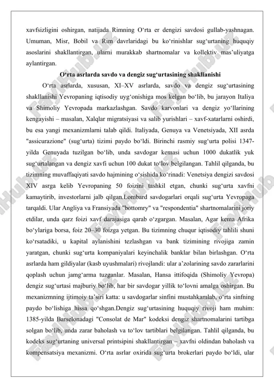 arvonlari va dengiz yo‘llarining kengayishi – masalan, xalqlar migratsiyasi va salib yurishlari – xavf-xatarlarni oshirdi, bu esa yangi mexanizmlarni talab qildi. italiyada, genuya va venetsiyada, xii asrda "assicurazione" (sug‘urta) tizimi paydo bo‘ldi. birinchi rasmiy sug‘urta polisi 1347-yilda genuyada tuzilgan bo‘lib, unda savdogar kemasi uchun 1000 dukatlik yuk sug‘urtalangan va dengiz xavfi uchun 100 dukat to‘lov belgilangan. tahlil qilganda, bu tizimning muvaffaqiyati savdo hajmining o‘sishida ko‘rinadi: venetsiya dengizi savdosi xiv asrga kelib yevropaning 50 foizini tashkil etgan, chunki sug‘urta xavfni kamaytirib, investorlarni jalb qilgan.lombard savdogarlari orqali sug‘urta yevropaga tarqaldi. ular angliya va fransiyada "bottomry" va "respondentia" shartnomalarini joriy etdilar, unda qarz foizi xavf darajasiga qarab o‘zgargan. masalan, agar kema afrika bo‘ylariga borsa, foiz 20–30 foizga yetgan. bu tizimning chuqur iqtisodiy tahlili shuni ko‘rsatadiki, u kapital aylanishini tezlashgan va bank tizimining rivojiga zamin yaratgan, chunki sug‘urta kompaniyalari keyinchalik banklar bilan birlashgan. o‘rta asrlarda ham gildiyalar (kasb uyushmalari) rivojlandi: ular a’zolarining savdo zararlarini …