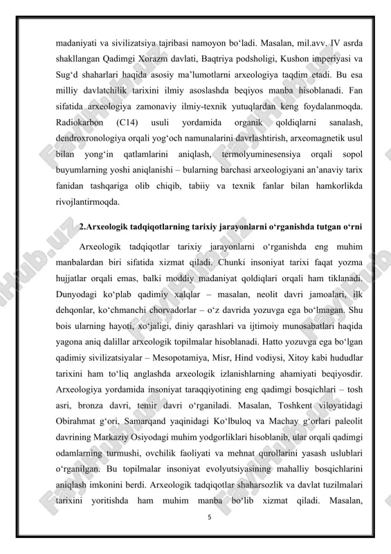 insoniyat tarixi faqat yozma hujjatlar orqali emas, balki moddiy madaniyat qoldiqlari orqali ham tiklanadi. dunyodagi ko‘plab qadimiy xalqlar – masalan, neolit davri jamoalari, ilk dehqonlar, ko‘chmanchi chorvadorlar – o‘z davrida yozuvga ega bo‘lmagan. shu bois ularning hayoti, xo‘jaligi, diniy qarashlari va ijtimoiy munosabatlari haqida yagona aniq dalillar arxeologik topilmalar hisoblanadi. hatto yozuvga ega bo‘lgan qadimiy sivilizatsiyalar – mesopotamiya, misr, hind vodiysi, xitoy kabi hududlar tarixini ham to‘liq anglashda arxeologik izlanishlarning ahamiyati beqiyosdir. arxeologiya yordamida insoniyat taraqqiyotining eng qadimgi bosqichlari – tosh asri, bronza davri, temir davri o‘rganiladi. masalan, toshkent viloyatidagi obirahmat g‘ori, samarqand yaqinidagi ko‘lbuloq va machay g‘orlari paleolit davrining markaziy osiyodagi muhim yodgorliklari hisoblanib, ular orqali qadimgi odamlarning turmushi, ovchilik faoliyati va mehnat qurollarini yasash uslublari o‘rganilgan. bu topilmalar insoniyat evolyutsiyasining mahalliy bosqichlarini aniqlash imkonini berdi. arxeologik tadqiqotlar shaharsozlik va davlat tuzilmalari tarixini yoritishda ham muhim manba bo‘lib xizmat qiladi. masalan, surxondaryodagi dalvarzintepa yodgorligida olib borilgan qazilmalar orqali kushon …