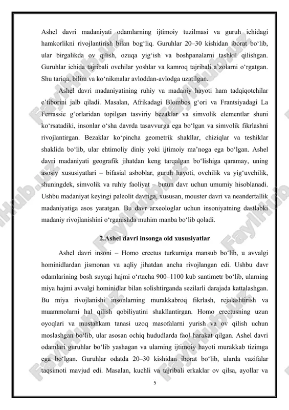 hiy faoliyat – butun davr uchun umumiy hisoblanadi. ushbu madaniyat keyingi paleolit davriga, xususan, mouster davri va neandertallik madaniyatiga asos yaratgan. bu davr arxeologlar uchun insoniyatning dastlabki madaniy rivojlanishini o‘rganishda muhim manba bo‘lib qoladi. 2.ashel davri insonga oid xususiyatlar ashel davri insoni – homo erectus turkumiga mansub bo‘lib, u avvalgi hominidlardan jismonan va aqliy jihatdan ancha rivojlangan edi. ushbu davr odamlarining bosh suyagi hajmi o‘rtacha 900–1100 kub santimetr bo‘lib, ularning miya hajmi avvalgi hominidlar bilan solishtirganda sezilarli darajada kattalashgan. bu miya rivojlanishi insonlarning murakkabroq fikrlash, rejalashtirish va muammolarni hal qilish qobiliyatini shakllantirgan. homo erectusning uzun oyoqlari va mustahkam tanasi uzoq masofalarni yurish va ov qilish uchun moslashgan bo‘lib, ular asosan ochiq hududlarda faol harakat qilgan. ashel davri odamlari guruhlar bo‘lib yashagan va ularning ijtimoiy hayoti murakkab tizimga ega bo‘lgan. guruhlar odatda 20–30 kishidan iborat bo‘lib, ularda vazifalar taqsimoti mavjud edi. masalan, kuchli va tajribali erkaklar ov qilsa, ayollar va yoshlar …