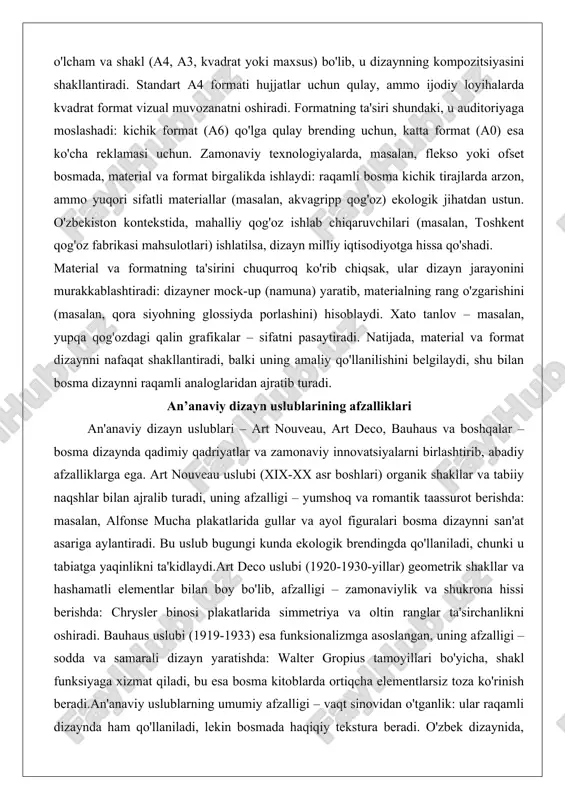 ologik jihatdan ustun. o'zbekiston kontekstida, mahalliy qog'oz ishlab chiqaruvchilari (masalan, toshkent qog'oz fabrikasi mahsulotlari) ishlatilsa, dizayn milliy iqtisodiyotga hissa qo'shadi. material va formatning ta'sirini chuqurroq ko'rib chiqsak, ular dizayn jarayonini murakkablashtiradi: dizayner mock-up (namuna) yaratib, materialning rang o'zgarishini (masalan, qora siyohning glossiyda porlashini) hisoblaydi. xato tanlov – masalan, yupqa qog'ozdagi qalin grafikalar – sifatni pasaytiradi. natijada, material va format dizaynni nafaqat shakllantiradi, balki uning amaliy qo'llanilishini belgilaydi, shu bilan bosma dizaynni raqamli analoglaridan ajratib turadi. an’anaviy dizayn uslublarining afzalliklari an'anaviy dizayn uslublari – art nouveau, art deco, bauhaus va boshqalar – bosma dizaynda qadimiy qadriyatlar va zamonaviy innovatsiyalarni birlashtirib, abadiy afzalliklarga ega. art nouveau uslubi (xix-xx asr boshlari) organik shakllar va tabiiy naqshlar bilan ajralib turadi, uning afzalligi – yumshoq va romantik taassurot berishda: masalan, alfonse mucha plakatlarida gullar va ayol figuralari bosma dizaynni san'at asariga aylantiradi. bu uslub bugungi kunda ekologik brendingda qo'llaniladi, chunki u tabiatga yaqinlikni ta'kidlaydi.art deco …