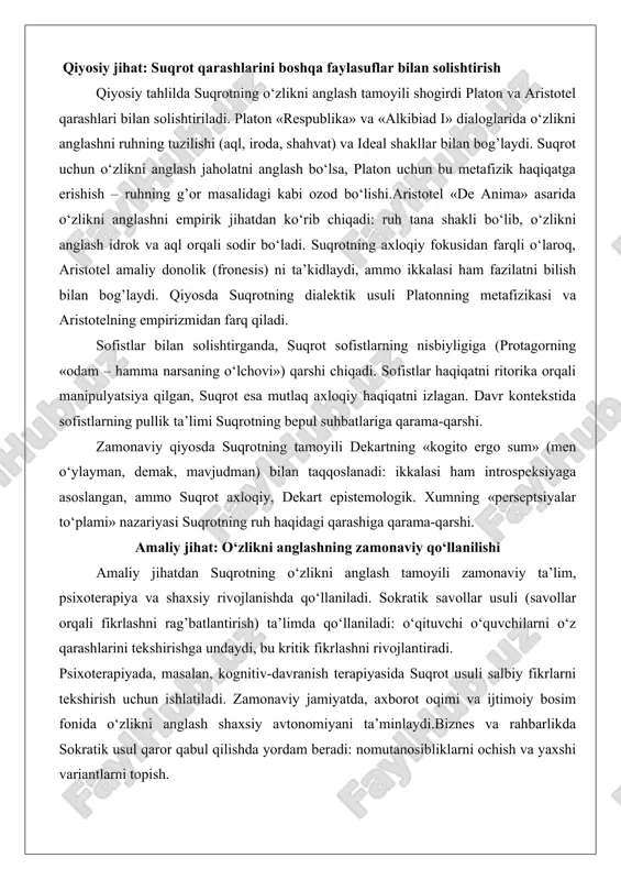 latlarning hammasi bir) himoya qiladi, chunki ular donolikdan kelib chiqadi. bu tahlil ruhning sog’lig’ini moddiy boylikdan ustun qo‘yadi, davrning materialistik tendentsiyalariga qarshi chiqadi. qiyosiy jihat: suqrot qarashlarini boshqa faylasuflar bilan solishtirish qiyosiy tahlilda suqrotning o‘zlikni anglash tamoyili shogirdi platon va aristotel qarashlari bilan solishtiriladi. platon «respublika» va «alkibiad i» dialoglarida o‘zlikni anglashni ruhning tuzilishi (aql, iroda, shahvat) va ideal shakllar bilan bog’laydi. suqrot uchun o‘zlikni anglash jaholatni anglash bo‘lsa, platon uchun bu metafizik haqiqatga erishish – ruhning g’or masalidagi kabi ozod bo‘lishi.aristotel «de anima» asarida o‘zlikni anglashni empirik jihatdan ko‘rib chiqadi: ruh tana shakli bo‘lib, o‘zlikni anglash idrok va aql orqali sodir bo‘ladi. suqrotning axloqiy fokusidan farqli o‘laroq, aristotel amaliy donolik (fronesis) ni ta’kidlaydi, ammo ikkalasi ham fazilatni bilish bilan bog’laydi. qiyosda suqrotning dialektik usuli platonning metafizikasi va aristotelning empirizmidan farq qiladi. sofistlar bilan solishtirganda, suqrot sofistlarning nisbiyligiga (protagorning «odam – hamma narsaning o‘lchovi») qarshi chiqadi. sofistlar haqiqatni ritorika orqali …