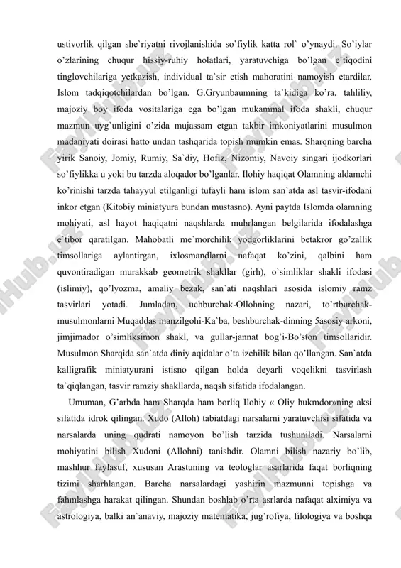 k yodgorliklarini betakror go’zallik timsollariga aylantirgan, ixlosmandlarni nafaqat ko’zini, qalbini ham quvontiradigan murakkab geometrik shakllar (girh), o`simliklar shakli ifodasi (islimiy), qo’lyozma, amaliy bezak, san`ati naqshlari asosida islomiy ramz tasvirlari yotadi. jumladan, uchburchak-ollohning nazari, to’rtburchak-musulmonlarni muqaddas manzilgohi-ka`ba, beshburchak-dinning 5asosiy arkoni, jimjimador o’simliksimon shakl, va gullar-jannat bog’i-bo’ston timsollaridir. musulmon sharqida san`atda diniy aqidalar o’ta izchilik bilan qo’llangan. san`atda kalligrafik miniatyurani istisno qilgan holda deyarli voqelikni tasvirlash ta`qiqlangan, tasvir ramziy shakllarda, naqsh sifatida ifodalangan. umuman, g’arbda ham sharqda ham borliq ilohiy « oliy hukmdor»ning aksi sifatida idrok qilingan. xudo (alloh) tabiatdagi narsalarni yaratuvchisi sifatida va narsalarda uning qudrati namoyon bo’lish tarzida tushuniladi. narsalarni mohiyatini bilish xudoni (allohni) tanishdir. olamni bilish nazariy bo’lib, mashhur faylasuf, xususan arastuning va teologlar asarlarida faqat borliqning tizimi sharhlangan. barcha narsalardagi yashirin mazmunni topishga va fahmlashga harakat qilingan. shundan boshlab o’rta asrlarda nafaqat alximiya va astrologiya, balki an`anaviy, majoziy matematika, jug’rofiya, filologiya va boshqa fanlar ham rivojlanib, aniq jug’rofiy …